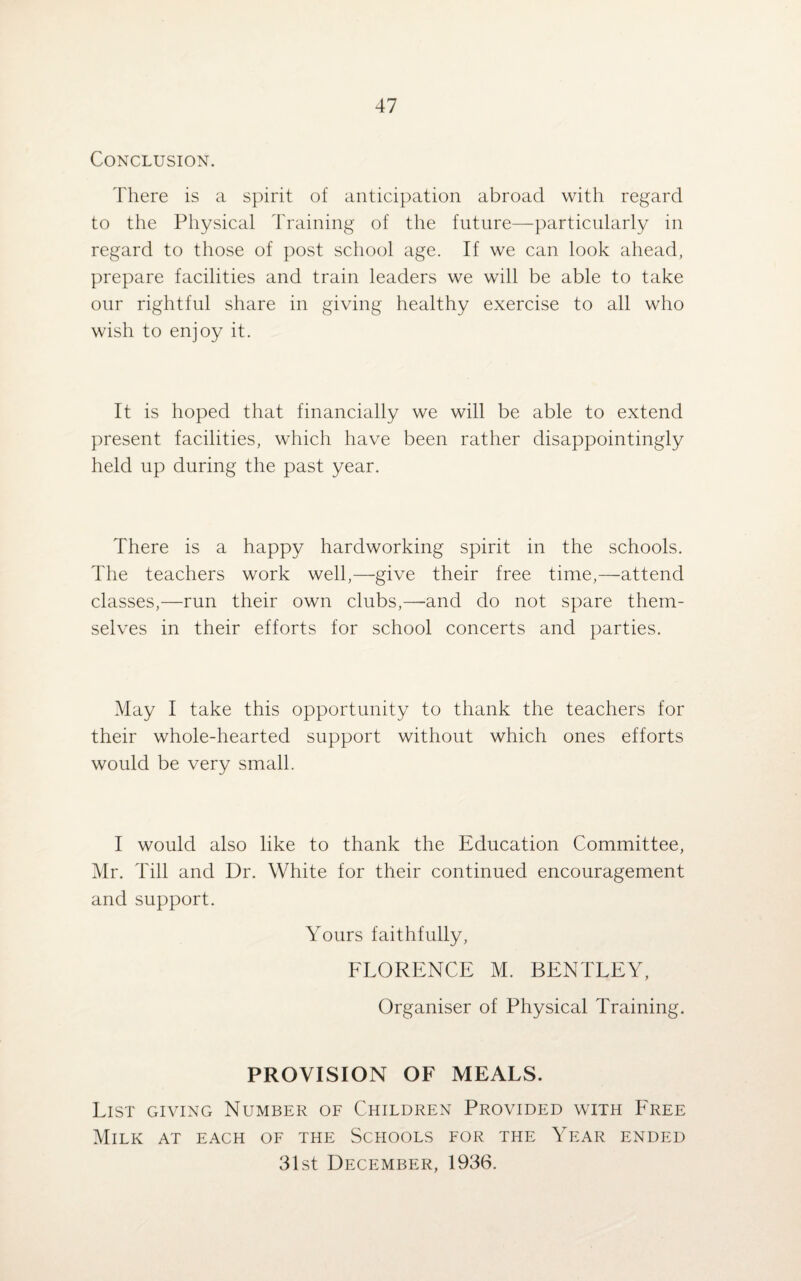 Conclusion. There is a spirit of anticipation abroad with regard to the Physical Training of the future—particularly in regard to those of post school age. If we can look ahead, prepare facilities and train leaders we will be able to take our rightful share in giving healthy exercise to all who wish to enjoy it. It is hoped that financially we will be able to extend present facilities, which have been rather disappointingly held up during the past year. There is a happy hardworking spirit in the schools. The teachers work well,—give their free time,—attend classes,—run their own clubs,—and do not spare them¬ selves in their efforts for school concerts and parties. May I take this opportunity to thank the teachers for their whole-hearted support without which ones efforts would be very small. I would also like to thank the Education Committee, Mr. Till and Dr. White for their continued encouragement and support. Yours faithfully, FLORENCE M. BENTLEY, Organiser of Physical Training. PROVISION OF MEALS. List giving Number of Children Provided with Free Milk at each of the Schools for the Year ended 31st December, 1936.