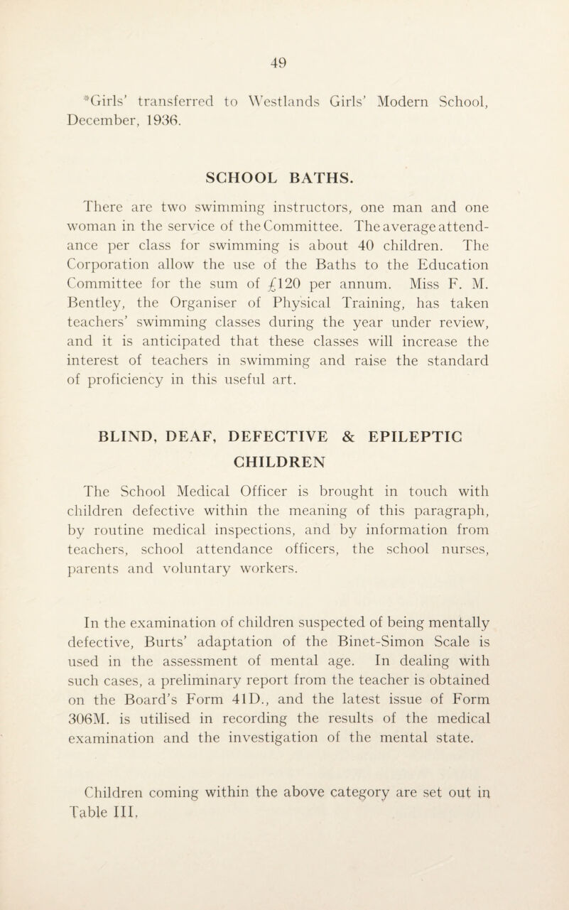 Girls’ transferred to Westlands Girls’ Modern School, December, 1936. SCHOOL BATHS. There are two swimming instructors, one man and one woman in the service of the Committee. The average attend¬ ance per class for swimming is about 40 children. The Corporation allow the use of the Baths to the Education Committee for the sum of £120 per annum. Miss F. M. Bentley, the Organiser of Physical Training, has taken teachers’ swimming classes during the year under review, and it is anticipated that these classes will increase the interest of teachers in swimming and raise the standard of proficiency in this useful art. BLIND, DEAF, DEFECTIVE & EPILEPTIC CHILDREN The School Medical Officer is brought in touch with children defective within the meaning of this paragraph, by routine medical inspections, and by information from teachers, school attendance officers, the school nurses, parents and voluntary workers. In the examination of children suspected of being mentally defective, Burts’ adaptation of the Binet-Simon Scale is used in the assessment of mental age. In dealing with such cases, a preliminary report from the teacher is obtained on the Board’s Form 41D., and the latest issue of Form 306M. is utilised in recording the results of the medical examination and the investigation of the mental state. Children coming within the above category are set out m Table III,