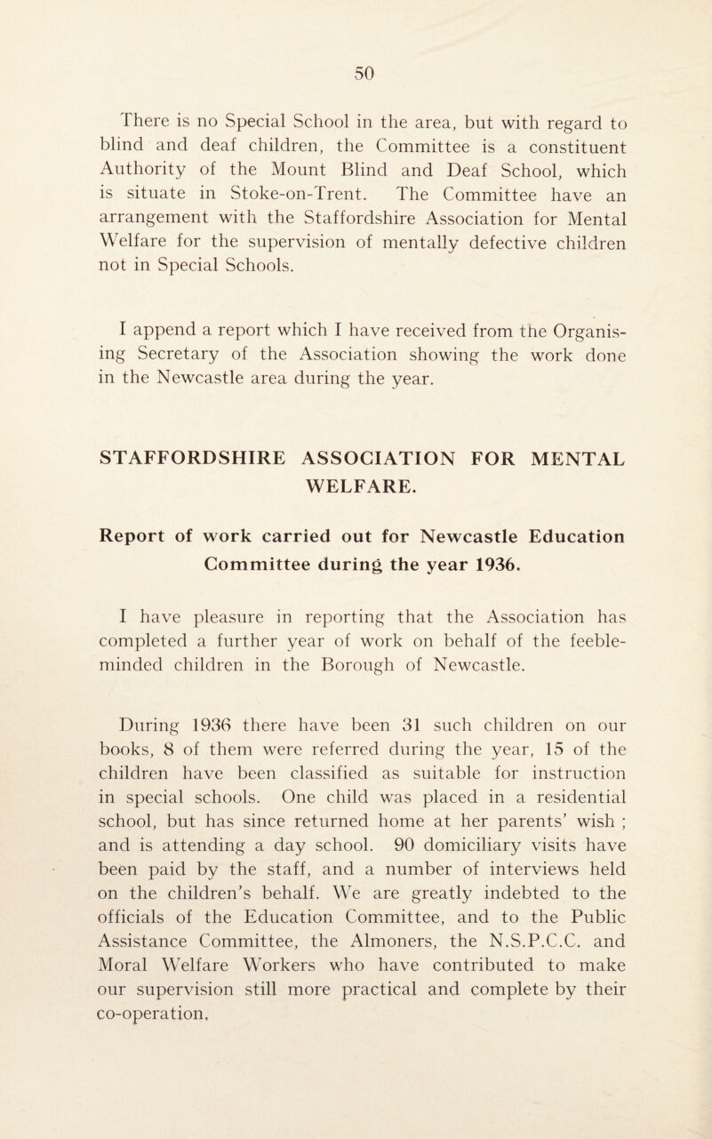 There is no Special School in the area, but with regard to blind and deaf children, the Committee is a constituent Authority of the Mount Blind and Deaf School, which is situate in Stoke-on-Trent. The Committee have an arrangement with the Staffordshire Association for Mental Welfare for the supervision of mentally defective children not in Special Schools. I append a report which I have received from the Organis¬ ing Secretary of the Association showing the work done in the Newcastle area during the year. STAFFORDSHIRE ASSOCIATION FOR MENTAL WELFARE. Report of work carried out for Newcastle Education Committee during the year 1936. I have pleasure in reporting that the Association has completed a further year of work on behalf of the feeble¬ minded children in the Borough of Newcastle. During 1936 there have been 31 such children on our books, 8 of them were referred during the year, 15 of the children have been classified as suitable for instruction in special schools. One child was placed in a residential school, but has since returned home at her parents' wish ; and is attending a day school. 90 domiciliary visits have been paid by the staff, and a number of interviews held on the children’s behalf. We are greatly indebted to the officials of the Education Committee, and to the Public Assistance Committee, the Almoners, the N.S.P.C.C. and Moral Welfare Workers who have contributed to make our supervision still more practical and complete by their co-operation.