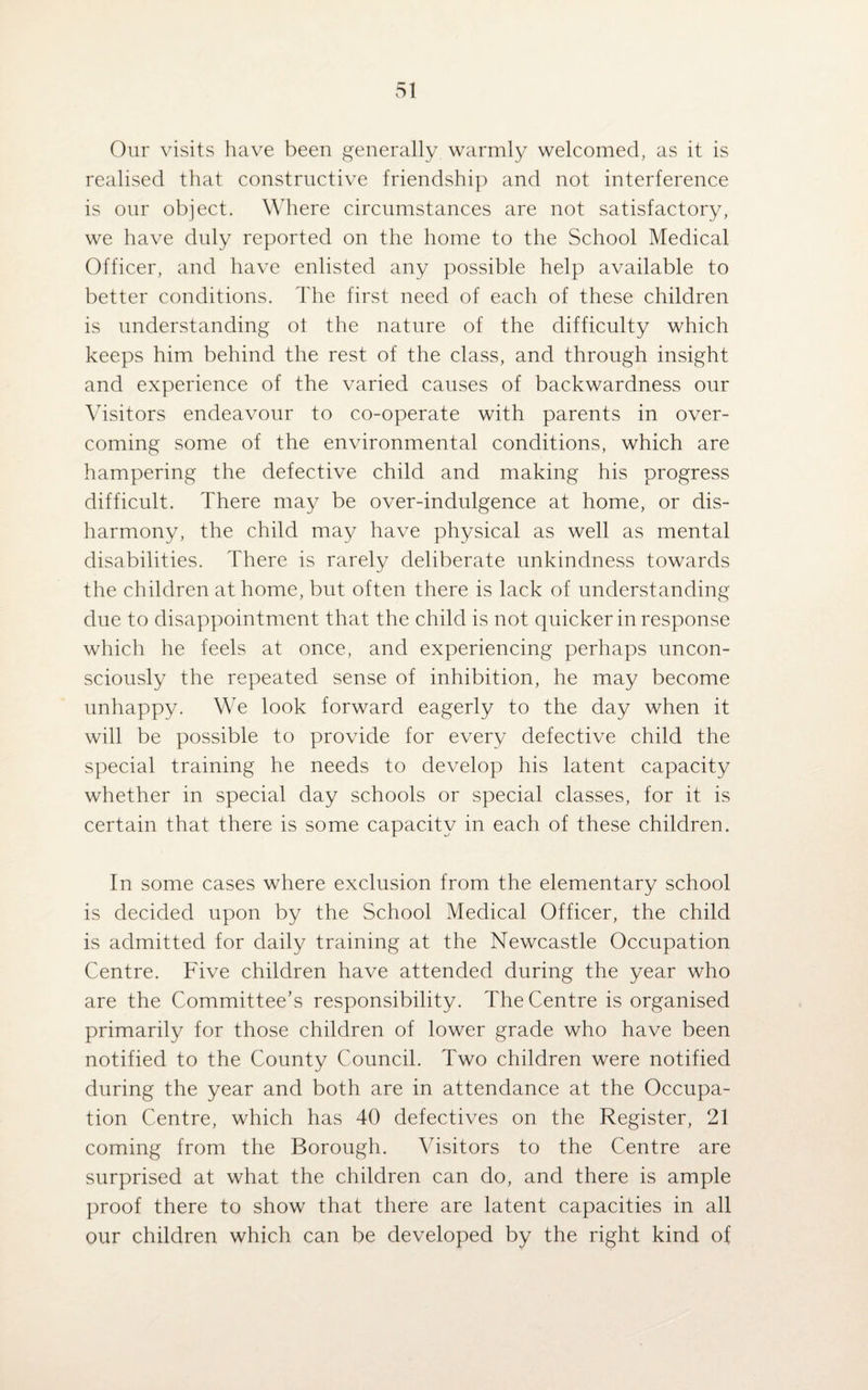 Our visits have been generally warmly welcomed, as it is realised that constructive friendship and not interference is our object. Where circumstances are not satisfactory, we have duly reported on the home to the School Medical Officer, and have enlisted any possible help available to better conditions. The first need of each of these children is understanding ol the nature of the difficulty which keeps him behind the rest of the class, and through insight and experience of the varied causes of backwardness our Visitors endeavour to co-operate with parents in over¬ coming some of the environmental conditions, which are hampering the defective child and making his progress difficult. There may be over-indulgence at home, or dis¬ harmony, the child may have physical as well as mental disabilities. There is rarely deliberate unkindness towards the children at home, but often there is lack of understanding due to disappointment that the child is not quicker in response which he feels at once, and experiencing perhaps uncon¬ sciously the repeated sense of inhibition, he may become unhappy. We look forward eagerly to the day when it will be possible to provide for every defective child the special training he needs to develop his latent capacity whether in special day schools or special classes, for it is certain that there is some capacity in each of these children. In some cases where exclusion from the elementary school is decided upon by the School Medical Officer, the child is admitted for daily training at the Newcastle Occupation Centre. Five children have attended during the year who are the Committee’s responsibility. The Centre is organised primarily for those children of lower grade who have been notified to the County Council. Two children were notified during the year and both are in attendance at the Occupa¬ tion Centre, which has 40 defectives on the Register, 21 coming from the Borough. Visitors to the Centre are surprised at what the children can do, and there is ample proof there to show that there are latent capacities in all our children which can be developed by the right kind of