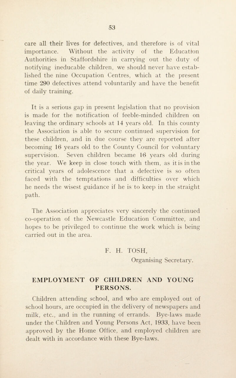 care all their lives for defectives, and therefore is of vital importance. Without the activity of the Education Authorities in Staffordshire in carrying out the duty of notifying ineducable children, we should never have estab¬ lished the nine Occupation Centres, which at the present time 290 defectives attend voluntarily and have the benefit of daily training. It is a serious gap in present legislation that no provision is made for the notification of feeble-minded children on leaving the ordinary schools at 14 years old. In this county the Association is able to secure continued supervision for these children, and in due course they are reported after becoming 16 years old to the County Council for voluntary supervision. Seven children became 16 years old during the year. We keep in close touch with them, as it is in the critical years of adolescence that a defective is so often faced with the temptations and difficulties over which he needs the wisest guidance if he is to keep in the straight path. The Association appreciates very sincerely the continued co-operation of the Newcastle Education Committee, and hopes to be privileged to continue the work which is being carried out in the area. F. H. TOSH, Organising Secretary. EMPLOYMENT OF CHILDREN AND YOUNG PERSONS. Children attending school, and who are employed out of school hours, are occupied in the delivery of newspapers and milk, etc., and in the running of errands. Bye-laws made under the Children and Young Persons Act, 1933, have been approved by the Home Office, and employed children are dealt with in accordance with these Bye-laws.