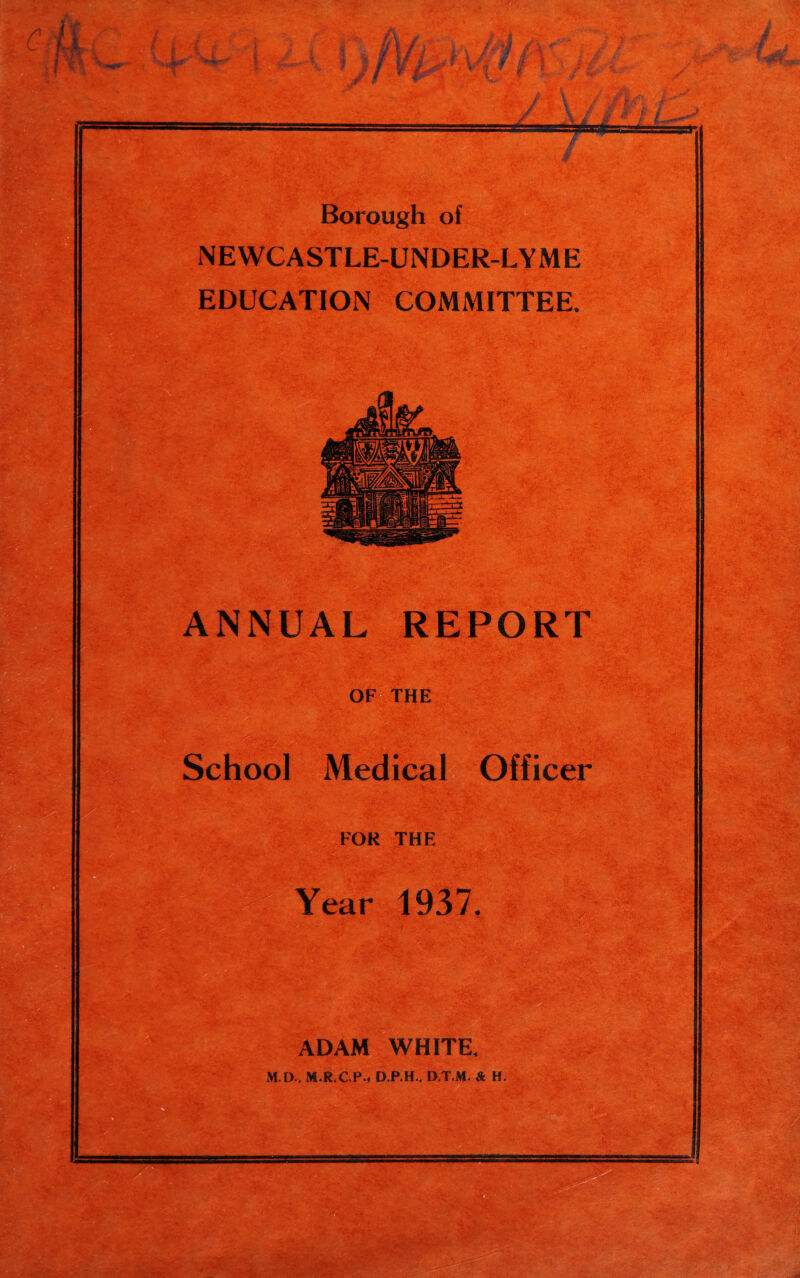 Borough of NEWCASTLE-UNDER-LYME EDUCATION COMMITTEE. ANNUAL REPORT OF THE School Medical Officer FOR THE Year 1937. ADAM WHITE. M.D., M.R.C.Pm D.P.H.. D.T.M. & H.