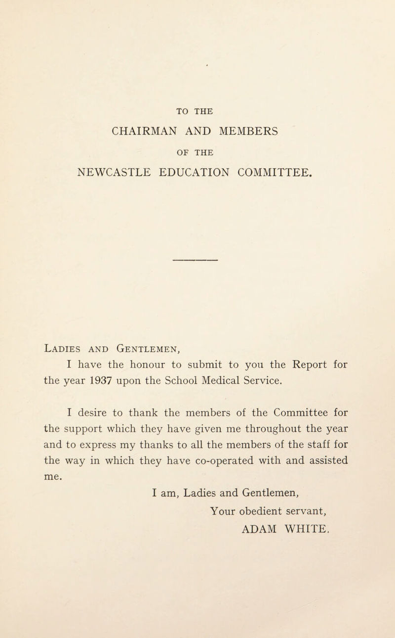 TO THE CHAIRMAN AND MEMBERS OF THE NEWCASTLE EDUCATION COMMITTEE. Ladies and Gentlemen, I have the honour to submit to you the Report for the year 1937 upon the School Medical Service. I desire to thank the members of the Committee for the support which they have given me throughout the year and to express my thanks to all the members of the staff for the way in which they have co-operated with and assisted me. I am, Ladies and Gentlemen, Your obedient servant, ADAM WHITE,