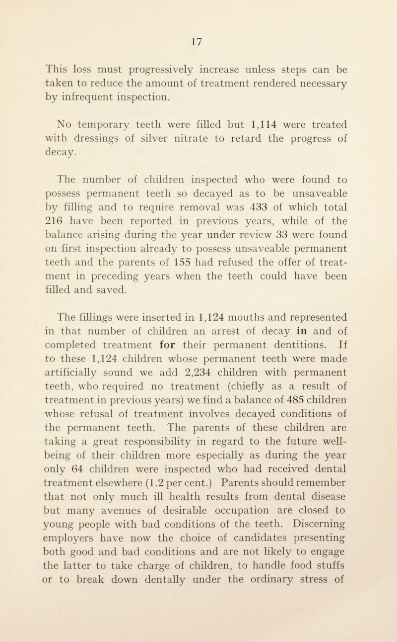 This loss must progressively increase unless steps can be taken to reduce the amount of treatment rendered necessary by infrequent inspection. No temporary teeth were filled but 1,114 were treated with dressings of silver nitrate to retard the progress of decay. The number of children inspected who were found to possess permanent teeth so decayed as to be unsaveable by filling and to require removal was 433 of which total 216 have been reported in previous years, while of the balance arising during the year under review 33 were found on first inspection already to possess unsaveable permanent teeth and the parents of 155 had refused the offer of treat¬ ment in preceding years when the teeth could have been filled and saved. The fillings were inserted in 1,124 mouths and represented in that number of children an arrest of decay in and of completed treatment for their permanent dentitions. If to these 1,124 children whose permanent teeth were made artificially sound we add 2,234 children with permanent teeth, who required no treatment (chiefly as a result of treatment in previous years) we find a balance of 485 children whose refusal of treatment involves decayed conditions of the permanent teeth. The parents of these children are taking a great responsibility in regard to the future well¬ being of their children more especially as during the year only 64 children were inspected who had received dental treatment elsewhere (1.2 per cent.) Parents should remember that not only much ill health results from dental disease but many avenues of desirable occupation are closed to young people with bad conditions of the teeth. Discerning employers have now the choice of candidates presenting both good and bad conditions and are not likely to engage the latter to take charge of children, to handle food stuffs or to break down dentally under the ordinary stress of