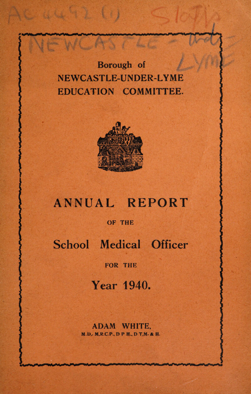 Borough of NEWCASTLE-UNDER-LYME EDUCATION COMMITTEE. ANNUAL REPORT School Medical Officer OF THE FOR THE Year 1940. ADAM WHITE, M l).. M.R.C P.. D P H.. D T.M. & H.