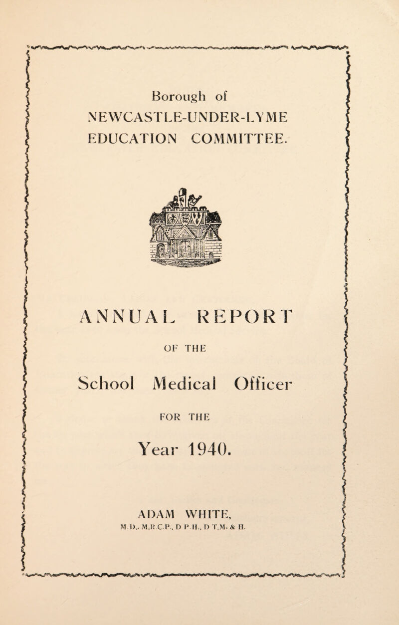 Borough of NEWCASTLE-UNDER-l. Y M E EDUCATION COMMITTEE. ANNUAL REPORT OF THE School Medical Officer FOR THE Year 1940. ADAM WHITE.