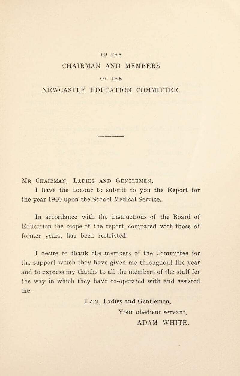 TO THE CHAIRMAN AND MEMBERS OF THE NEWCASTLE EDUCATION COMMITTEE. Mr Chairman, Ladies and Gentlemen, I have the honour to submit to you the Report for the year 1940 upon the School Medical Service. In accordance with the instructions of the Board of Education the scope of the report, compared with those of former years, has been restricted. I desire to thank the members of the Committee for the support which they have given me throughout the year and to express my thanks to all the members of the staff for the way in which they have co-operated with and assisted me. I am, Ladies and Gentlemen, Your obedient servant, ADAM WHITE.