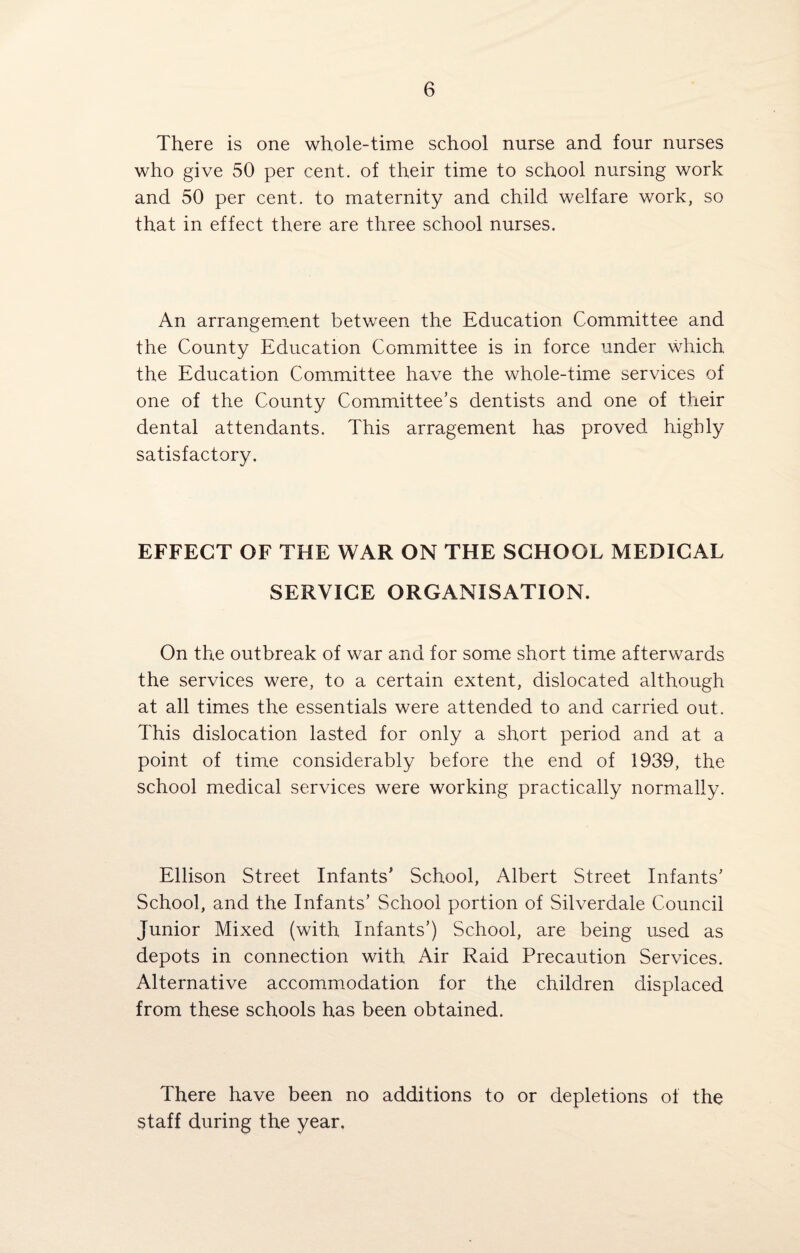 There is one whole-time school nurse and four nurses who give 50 per cent, of their time to school nursing work and 50 per cent, to maternity and child welfare work, so that in effect there are three school nurses. An arrangement between the Education Committee and the County Education Committee is in force under which the Education Committee have the whole-time services of one of the County Committee’s dentists and one of their dental attendants. This arragement has proved highly satisfactory. EFFECT OF THE WAR ON THE SCHOOL MEDICAL SERVICE ORGANISATION. On the outbreak of war and for some short time afterwards the services were, to a certain extent, dislocated although at all times the essentials were attended to and carried out. This dislocation lasted for only a short period and at a point of time considerably before the end of 1939, the school medical services were working practically normally. Ellison Street Infants’ School, Albert Street Infants’ School, and the Infants’ School portion of Silverdale Council Junior Mixed (with Infants’) School, are being used as depots in connection with Air Raid Precaution Services. Alternative accommodation for the children displaced from these schools has been obtained. There have been no additions to or depletions of the staff during the year.