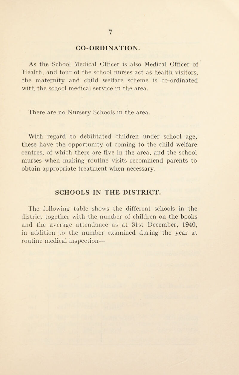 1 CO-ORDINATION. As the School Medical Officer is also Medical Officer of Health, and four of the school nurses act as health visitors, the maternity and child welfare scheme is co-ordinated with the school medical service in the area. There are no Nursery Schools in the area. With regard to debilitated children under school age, these have the opportunity of coming to the child welfare centres, of which there are five in the area, and the school murses when making routine visits recommend parents to obtain appropriate treatment when necessary. SCHOOLS IN THE DISTRICT. The following table shows the different schools in the district together with the number of children on the books and the average attendance as at 31st December, 1940, in addition to the number examined during the year at routine medical inspection—