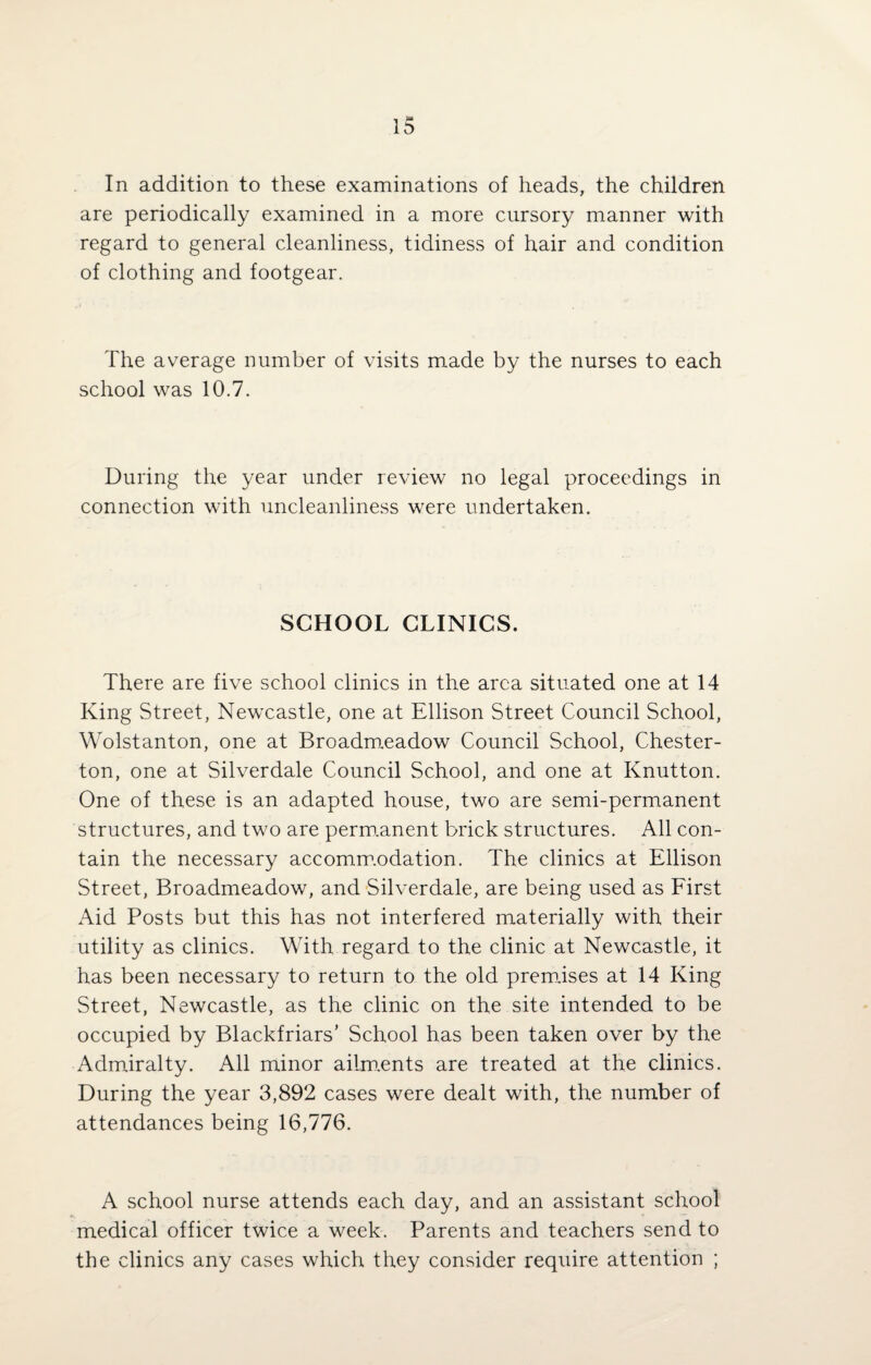 In addition to these examinations of heads, the children are periodically examined in a more cursory manner with regard to general cleanliness, tidiness of hair and condition of clothing and footgear. The average number of visits made by the nurses to each school was 10.7. During the year under review no legal proceedings in connection with uncleanliness were undertaken. SCHOOL CLINICS. There are five school clinics in the area situated one at 14 King Street, Newcastle, one at Ellison Street Council School, Wolstanton, one at Broadmeadow Council School, Chester¬ ton, one at Silverdale Council School, and one at Knutton. One of these is an adapted house, two are semi-permanent structures, and two are permanent brick structures. All con¬ tain the necessary accommodation. The clinics at Ellison Street, Broadmeadow, and Silverdale, are being used as First Aid Posts but this has not interfered materially with their utility as clinics. With regard to the clinic at Newcastle, it has been necessary to return to the old premises at 14 King Street, Newcastle, as the clinic on the site intended to be occupied by Blackfriars’ School has been taken over by the Admiralty. All minor ailments are treated at the clinics. During the year 3,892 cases were dealt with, the number of attendances being 16,776. A school nurse attends each day, and an assistant school medical officer twice a week. Parents and teachers send to the clinics any cases which they consider require attention ;