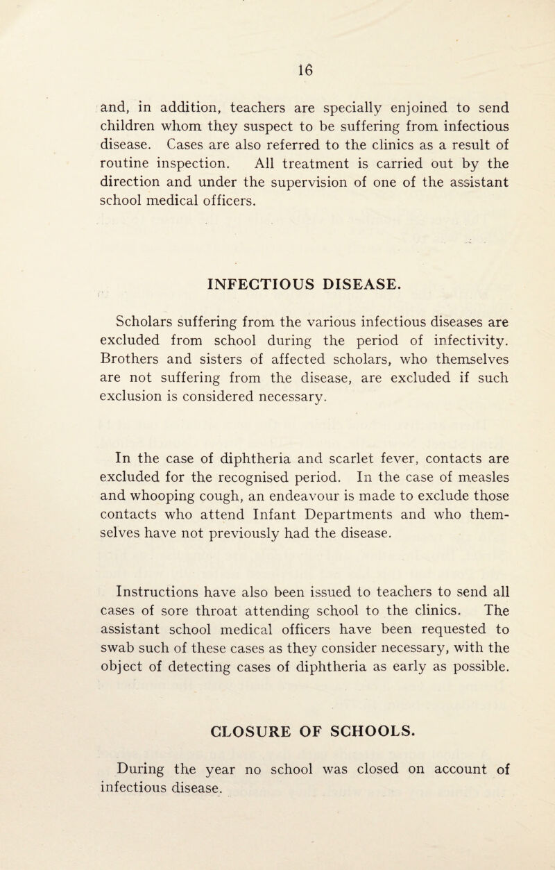 and, in addition, teachers are specially enjoined to send children whom they suspect to be suffering from infectious disease. Cases are also referred to the clinics as a result of routine inspection. All treatment is carried out by the direction and under the supervision of one of the assistant school medical officers. INFECTIOUS DISEASE. Scholars suffering from the various infectious diseases are excluded from school during the period of infectivity. Brothers and sisters of affected scholars, who themselves are not suffering from the disease, are excluded if such exclusion is considered necessary. In the case of diphtheria and scarlet fever, contacts are excluded for the recognised period. In the case of measles and whooping cough, an endeavour is made to exclude those contacts who attend Infant Departments and who them¬ selves have not previously had the disease. Instructions have also been issued to teachers to send all cases of sore throat attending school to the clinics. The assistant school medical officers have been requested to swab such of these cases as they consider necessary, with the object of detecting cases of diphtheria as early as possible. CLOSURE OF SCHOOLS. During the year no school was closed on account of infectious disease.