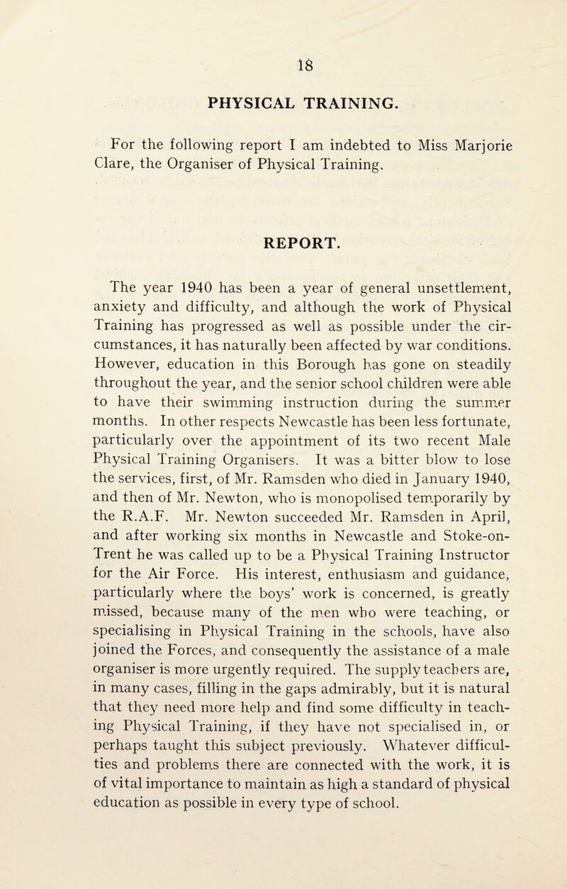 IS PHYSICAL TRAINING. For the following report I am indebted to Miss Marjorie Clare, the Organiser of Physical Training. REPORT. The year 1940 has been a year of general unsettlement, anxiety and difficulty, and although the work of Physical Training has progressed as well as possible under the cir¬ cumstances, it has naturally been affected by war conditions. However, education in this Borough has gone on steadily throughout the year, and the senior school children were able to have their swimming instruction during the summer months. In other respects Newcastle has been less fortunate, particularly over the appointment of its two recent Male Physical Training Organisers. It was a bitter blow to lose the services, first, of Mr. Ramsden who died in January 1940, and then of Mr. Newton, who is monopolised tem.porarily by the R.A.F. Mr. Newton succeeded Mr. Ramsden in April, and after working six months in Newcastle and Stoke-on- Trent he was called up to be a Physical Training Instructor for the Air Force. His interest, enthusiasm and guidance, particularly where the bo3/s’ work is concerned, is greatly missed, because many of the men who were teaching, or specialising in Physical Training in the schools, have also joined the Forces, and consequently the assistance of a male organiser is more urgently required. The supply teachers are, in many cases, filling in the gaps admirably, but it is natural that they need more help and find some difficulty in teach¬ ing Physical Training, if they have not specialised in, or perhaps taught this subject previously. Whatever difficul¬ ties and problem.s there are connected with the work, it is of vital importance to maintain as high a standard of physical education as possible in every type of school.
