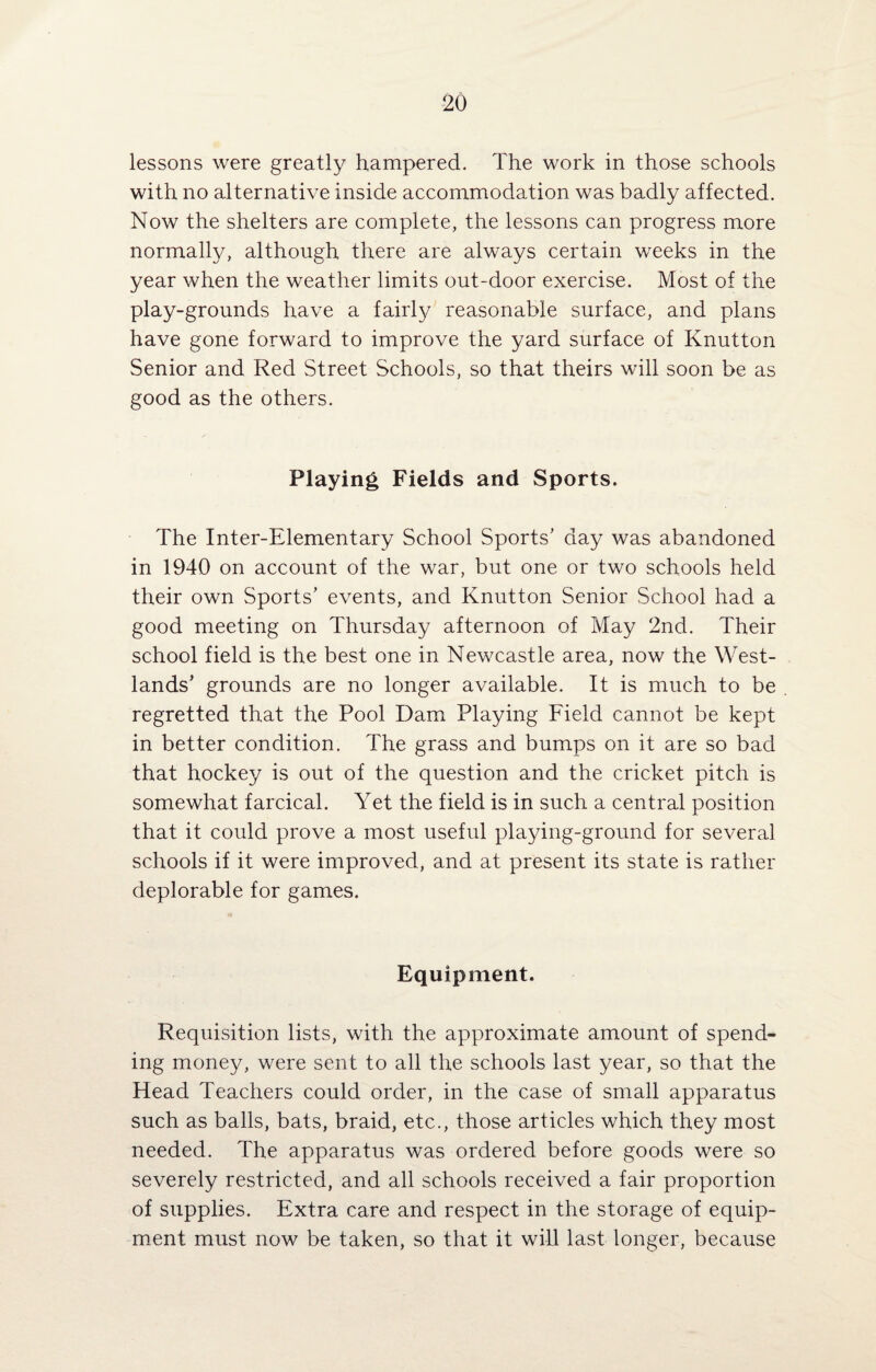 lessons were greatly hampered. The work in those schools with no alternative inside accommodation was badly affected. Now the shelters are complete, the lessons can progress more normally, although there are always certain weeks in the year when the weather limits out-door exercise. Most of the play-grounds have a fairly reasonable surface, and plans have gone forward to improve the yard surface of Knutton Senior and Red Street Schools, so that theirs will soon be as good as the others. Playing Fields and Sports. The Inter-Elementary School Sports’ day was abandoned in 1940 on account of the war, but one or two schools held their own Sports’ events, and Knutton Senior School had a good meeting on Thursday afternoon of May 2nd. Their school field is the best one in Newcastle area, now the West- lands’ grounds are no longer available. It is much to be regretted that the Pool Dam Playing Field cannot be kept in better condition. The grass and bumps on it are so bad that hockey is out of the question and the cricket pitch is somewhat farcical. Yet the field is in such a central position that it could prove a most useful playing-ground for several schools if it were improved, and at present its state is rather deplorable for games. Equipment. Requisition lists, with the approximate amount of spend¬ ing money, were sent to all the schools last year, so that the Head Teachers could order, in the case of small apparatus such as balls, bats, braid, etc., those articles which they most needed. The apparatus was ordered before goods were so severely restricted, and all schools received a fair proportion of supplies. Extra care and respect in the storage of equip¬ ment must now be taken, so that it will last longer, because