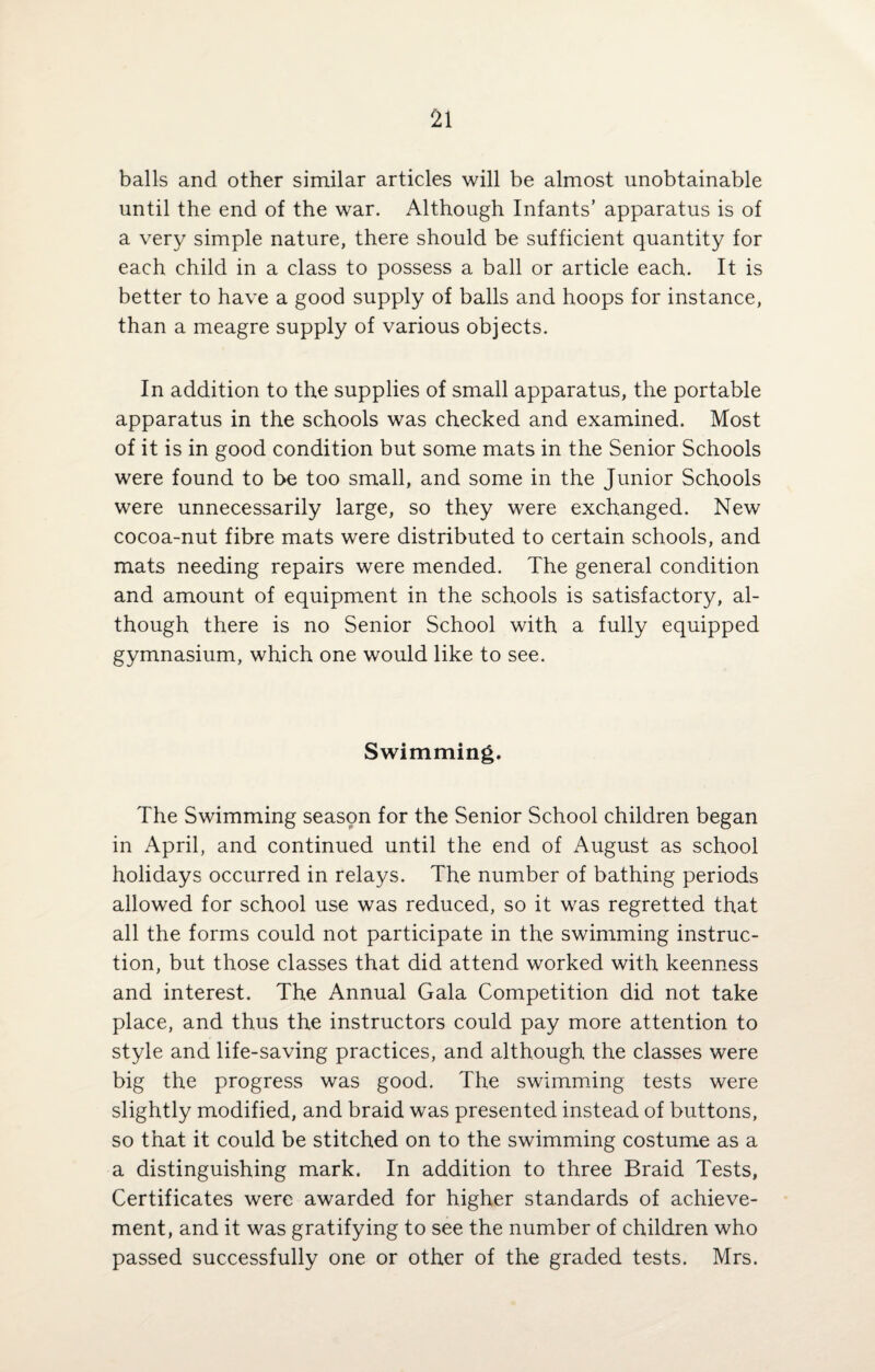 balls and other similar articles will be almost unobtainable until the end of the war. Although Infants’ apparatus is of a very simple nature, there should be sufficient quantity for each child in a class to possess a ball or article each. It is better to have a good supply of balls and hoops for instance, than a meagre supply of various objects. In addition to the supplies of small apparatus, the portable apparatus in the schools was checked and examined. Most of it is in good condition but some mats in the Senior Schools were found to be too small, and some in the Junior Schools were unnecessarily large, so they were exchanged. New cocoa-nut fibre mats were distributed to certain schools, and mats needing repairs were mended. The general condition and amount of equipment in the schools is satisfactory, al¬ though there is no Senior School with a fully equipped gymnasium, which one would like to see. Swimming. The Swimming season for the Senior School children began in April, and continued until the end of August as school holidays occurred in relays. The number of bathing periods allowed for school use was reduced, so it was regretted that all the forms could not participate in the swimming instruc¬ tion, but those classes that did attend worked with keenness and interest. The Annual Gala Competition did not take place, and thus the instructors could pay more attention to style and life-saving practices, and although the classes were big the progress was good. The swimming tests were slightly modified, and braid was presented instead of buttons, so that it could be stitched on to the swimming costume as a a distinguishing mark. In addition to three Braid Tests, Certificates were awarded for higher standards of achieve¬ ment, and it was gratifying to see the number of children who passed successfully one or other of the graded tests. Mrs.