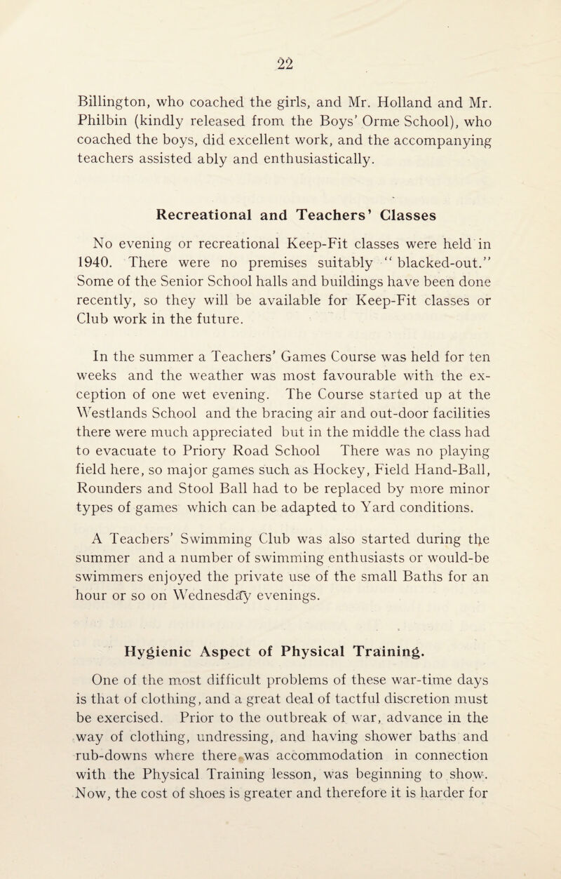 Billington, who coached the girls, and Mr. Holland and Mr. Philbin (kindly released from the Boys’ Orme School), who coached the boys, did excellent work, and the accompanying teachers assisted ably and enthusiastically. Recreational and Teachers’ Classes No evening or recreational Keep-Fit classes were held in 1940. There were no premises suitably “ blacked-out.” Some of the Senior School halls and buildings have been done recently, so they will be available for Keep-Fit classes or Club work in the future. In the summer a Teachers’ Games Course was held for ten weeks and the weather was most favourable with the ex¬ ception of one wet evening. The Course started up at the Westlands School and the bracing air and out-door facilities there were much appreciated but in the middle the class had to evacuate to Priory Road School There was no playing field here, so major games such as Hockey, Field Hand-Ball, Rounders and Stool Ball had to be replaced by more minor types of games which can be adapted to Yard conditions. A Teachers’ Swimming Club was also started during the summer and a number of swimming enthusiasts or would-be swimmers enjoyed the private use of the small Baths for an hour or so on Wednesday evenings. Hygienic Aspect of Physical Training. One of the most difficult problems of these war-time days is that of clothing, and a great deal of tactful discretion must be exercised. Prior to the outbreak of war, advance in the way of clothing, undressing, and having shower baths and rub-downs where there was accommodation in connection with the Physical Training lesson, was beginning to show. Now, the cost of shoes is greater and therefore it is harder for