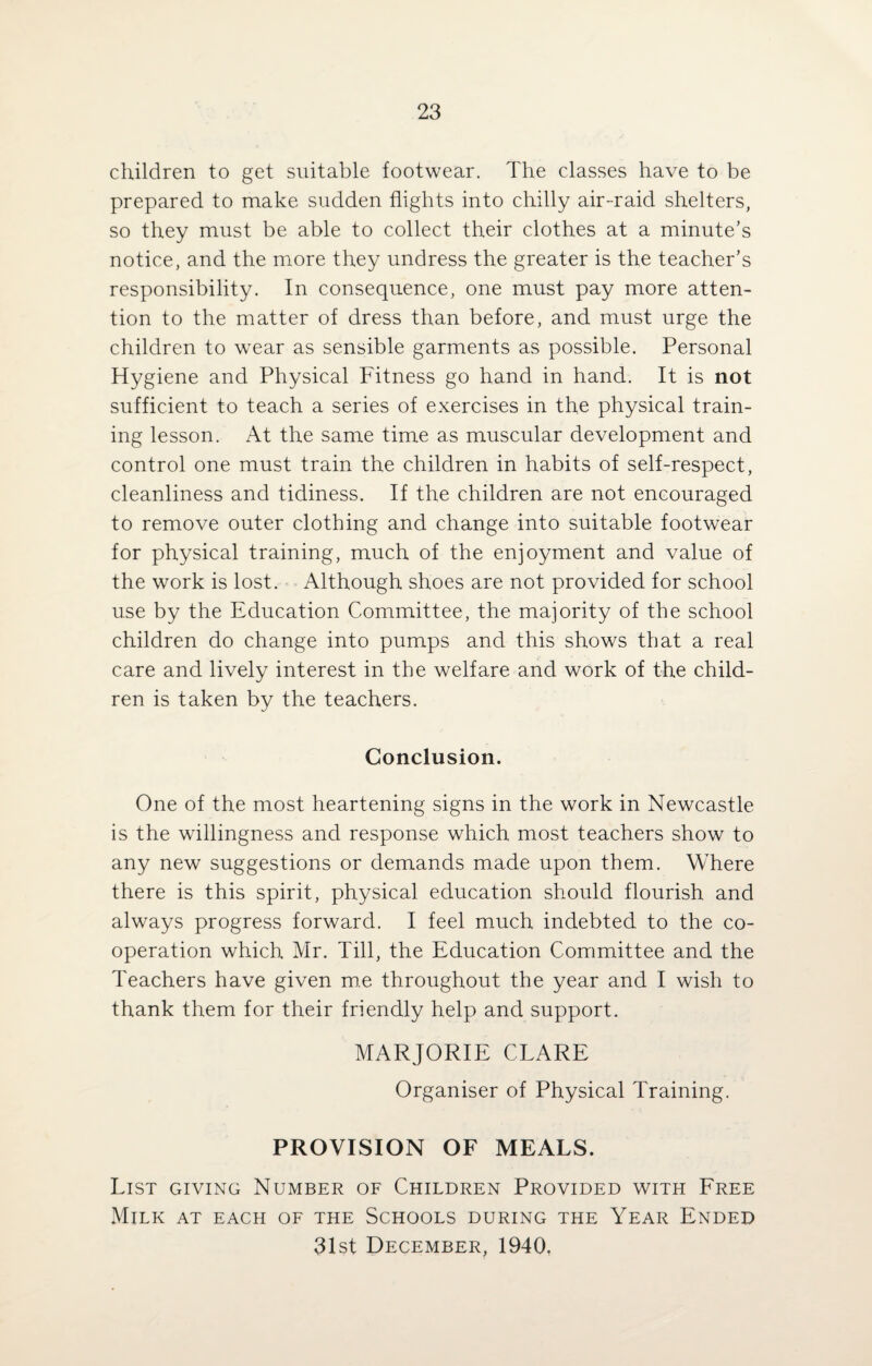 children to get suitable footwear. The classes have to be prepared to make sudden flights into chilly air-raid shelters, so they must be able to collect their clothes at a minute’s notice, and the more they undress the greater is the teacher’s responsibility. In consequence, one must pay more atten¬ tion to the matter of dress than before, and must urge the children to wear as sensible garments as possible. Personal Hygiene and Physical Fitness go hand in hand. It is not sufficient to teach a series of exercises in the physical train¬ ing lesson. At the same time as muscular development and control one must train the children in habits of self-respect, cleanliness and tidiness. If the children are not encouraged to remove outer clothing and change into suitable footwear for physical training, much of the enjoyment and value of the work is lost. Although shoes are not provided for school use by the Education Committee, the majority of the school children do change into pumps and this shows that a real care and lively interest in the welfare and work of the child¬ ren is taken by the teachers. Conclusion. One of the most heartening signs in the work in Newcastle is the willingness and response which most teachers show to any new suggestions or demands made upon them. Where there is this spirit, physical education should flourish and always progress forward. I feel much indebted to the co¬ operation which Mr. Till, the Education Committee and the Teachers have given me throughout the year and I wish to thank them for their friendly help and support. MARJORIE CLARE Organiser of Physical Training. PROVISION OF MEALS. List giving Number of Children Provided with Free Milk at each of the Schools during the Year Ended 31st December, 1940,