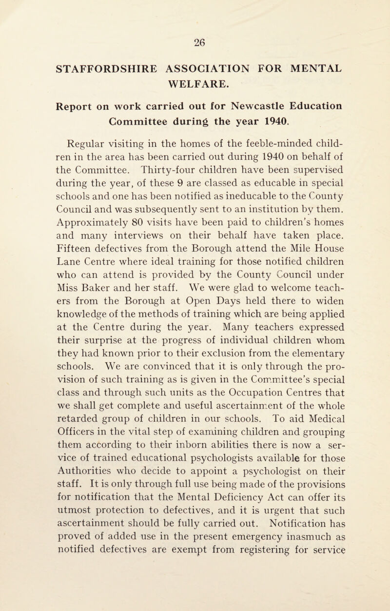 STAFFORDSHIRE ASSOCIATION FOR MENTAL WELFARE. Report on work carried out for Newcastle Education Committee during the year 1940. Regular visiting in the homes of the feeble-minded child¬ ren in the area has been carried out during 1940 on behalf of the Committee. Thirty-four children have been supervised during the year, of these 9 are classed as educable in special schools and one has been notified as ineducable to the County Council and was subsequently sent to an institution by them. Approximately 80 visits have been paid to children’s homes and many interviews on their behalf have taken place. Fifteen defectives from the Borough attend the Mile House Lane Centre where ideal training for those notified children who can attend is provided by the County Council under Miss Baker and her staff. We were glad to welcome teach¬ ers from the Borough at Open Days held there to widen knowledge of the methods of training which are being applied at the Centre during the year. Many teachers expressed their surprise at the progress of individual children whom they had known prior to their exclusion from the elementary schools. We are convinced that it is only through the pro¬ vision of such training as is given in the Committee’s special class and through such units as the Occupation Centres that we shall get complete and useful ascertainment of the whole retarded group of children in our schools. To aid Medical Officers in the vital step of examining children and grouping them according to their inborn abilities there is now a ser¬ vice of trained educational psychologists available for those Authorities who decide to appoint a psychologist on their staff. It is only through full use being made of the provisions for notification that the Mental Deficiency Act can offer its utmost protection to defectives, and it is urgent that such ascertainment should be fully carried out. Notification has proved of added use in the present emergency inasmuch as notified defectives are exempt from registering for service