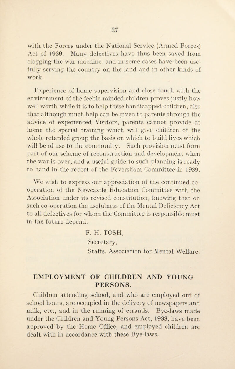 with the Forces under the National Service (Armed Forces) Act of 1939. Many defectives have thus been saved from clogging the war machine, and in som.e cases have been use¬ fully serving the country on the land and in other kinds of work. Experience of home supervision and close touch with the environment of the feeble-minded children proves justly how well worth-while it is to help these handicapped children, also that although much help can be given to parents through the advice of experienced Visitors, parents cannot provide at home the special training which will give children of the whole retarded group the basis on which to build lives which will be of use to the community. Such provision must form part of our scheme of reconstruction and development when the war is over, and a useful guide to such planning is ready to hand in the report of the Feversham Committee in 1939. We wish to express our appreciation of the continued co¬ operation of the Newcastle Education Committee with the Association under its revised constitution, knowing that on such co-operation the usefulness of the Mental Deficiency Act to all defectives for whom the Committee is responsible must in the future depend. F. H. TOSH, Secretary, Staffs. Association for Mental Welfare. EMPLOYMENT OF CHILDREN AND YOUNG PERSONS. Children attending school, and who are employed out of school hours, are occupied in the delivery of newspapers and milk, etc., and in the running of errands. Bye-laws made under the Children and Young Persons Act, 1933, have been approved by the Home Office, and employed children are dealt with in accordance with these Bye-laws.