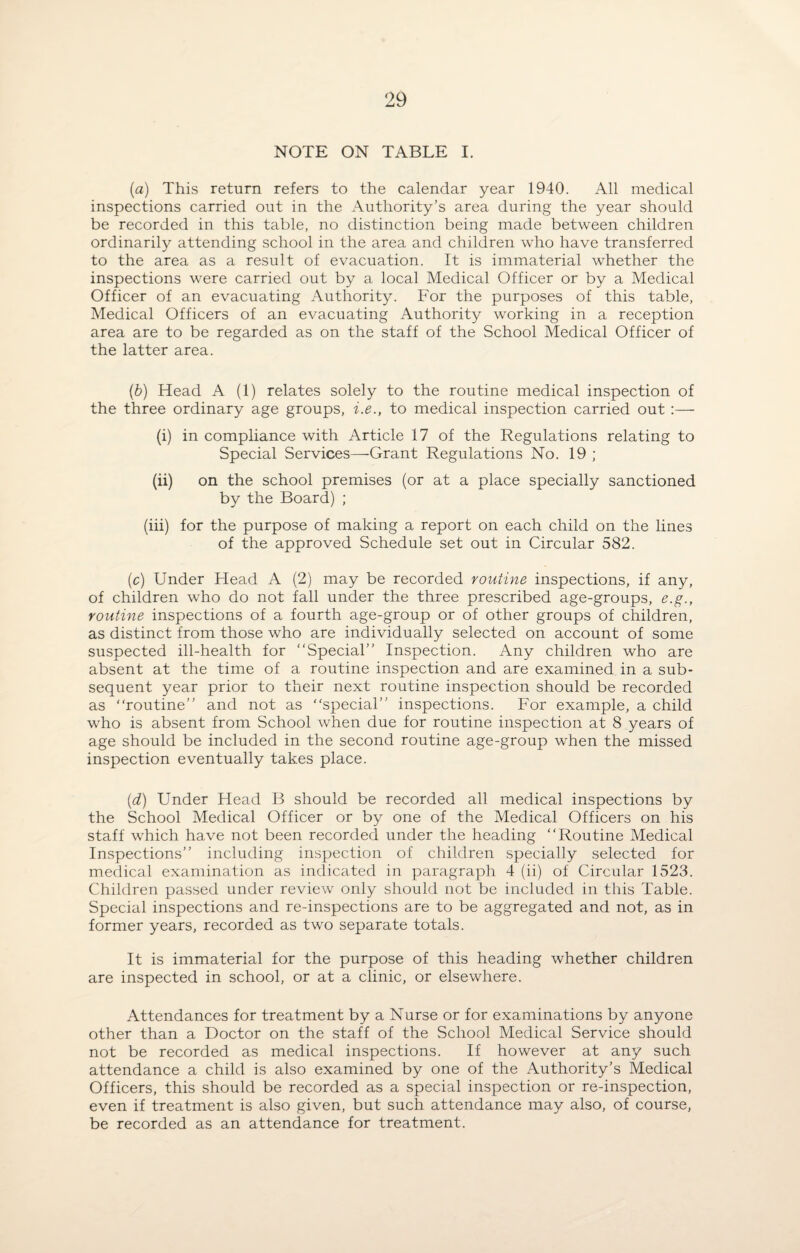 NOTE ON TABLE I. (a) This return refers to the calendar year 1940. All medical inspections carried out in the Authority’s area during the year should be recorded in this table, no distinction being made between children ordinarily attending school in the area and children who have transferred to the area as a result of evacuation. It is immaterial whether the inspections were carried out by a local Medical Officer or by a Medical Officer of an evacuating Authority. For the purposes of this table, Medical Officers of an evacuating Authority working in a reception area are to be regarded as on the staff of the School Medical Officer of the latter area. (b) Head A (1) relates solely to the routine medical inspection of the three ordinary age groups, i.e., to medical inspection carried out :— (i) in compliance with Article 17 of the Regulations relating to Special Services—Grant Regulations No. 19 ; (ii) on the school premises (or at a place specially sanctioned by the Board) ; (iii) for the purpose of making a report on each child on the lines of the approved Schedule set out in Circular 582. (c) Under Head A (2) may be recorded routine inspections, if any, of children who do not fall under the three prescribed age-groups, e.g., routine inspections of a fourth age-group or of other groups of children, as distinct from those who are individually selected on account of some suspected ill-health for “Special” Inspection. Any children who are absent at the time of a routine inspection and are examined in a sub¬ sequent year prior to their next routine inspection should be recorded as “routine” and not as “special” inspections. For example, a child who is absent from School when due for routine inspection at 8 years of age should be included in the second routine age-group when the missed inspection eventually takes place. (d) Under Head B should be recorded all medical inspections by the School Medical Officer or by one of the Medical Officers on his staff which have not been recorded under the heading “Routine Medical Inspections” including inspection of children specially selected for medical examination as indicated in paragraph 4 (ii) of Circular 1523. Children passed under review only should not be included in this Table. Special inspections and re-inspections are to be aggregated and not, as in former years, recorded as two separate totals. It is immaterial for the purpose of this heading whether children are inspected in school, or at a clinic, or elsewhere. Attendances for treatment by a Nurse or for examinations by anyone other than a Doctor on the staff of the School Medical Service should not be recorded as medical inspections. If however at any such attendance a child is also examined by one of the Authority’s Medical Officers, this should be recorded as a special inspection or re-inspection, even if treatment is also given, but such attendance may also, of course, be recorded as an attendance for treatment.
