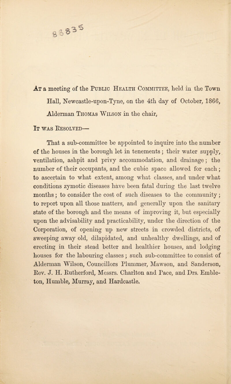 Hall, Newcastle-upon-Tyne, on the 4th day of October, 1866, Alderman Thomas Wilson in the chair. It was Eesolved— That a sub-committee be appointed to inquire into the number of the houses in the borough let in tenements ; their water supply, ventilation, ashpit and privy accommodation, and drainage; the number of their occupants, and the cubic space allowed for each ; to ascertain to what extent, among what classes, and under what conditions zymotic diseases have been fatal during the last twelve months; to consider the cost of such diseases to the community; to report upon all those matters, and generally upon the sanitary state of the borough and the means of improving it, but especially upon the advisability and practicability, under the direction of the Corporation, of opening up new streets in crowded districts, of sweeping away old, dilapidated, and unhealthy dwellings, and of erecting in their stead better and healthier houses, and lodging houses for the labouring classes ; such sub-committee to consist of Alderman Wilson, Councillors Plummer, Mawson, and Sanderson, Eev. J. H. Eutherford, Messrs. Charlton and race, and Drs. Emble- ton, Humble, Murray, and Hardcastle.