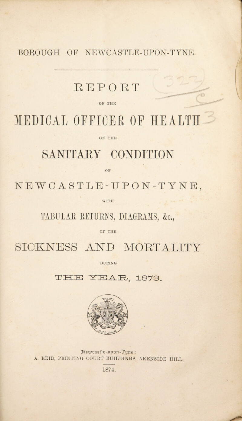 BOROUGH OF NEWCASTLE-UPON-TYNE. REPORT OF THE MEDICAL OFFICER OF HEALTH ON THE SANITARY CONDITION OF NEWCASTLE-UPON-TYNE, WITH- TABULAR RETURNS, DIAGRAMS, &c., OF THE SICKNESS ANE MORTALITY DURING THE YEATL, 1873. ^ewcastle-upcm-Ttfiie: A. KEID, PRINTING COURT BUILDINGS, AKENSIDE HILL. 1874.