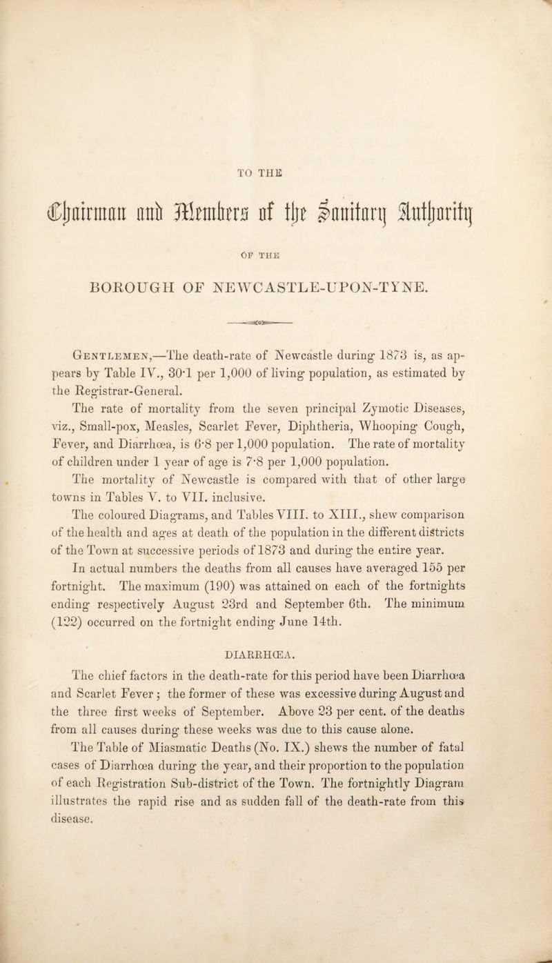 TO THE Cjjairmarx nnii Jtato nf tlje lanitiinj lutjjnritij Op the BOROUGH OF NEWCASTLE-UPON-TYNE. Gentlemen,—The death-rate of Newcastle during 1873 is, as ap- pears by Table IV., 30T per 1,000 of living population, as estimated by the Registrar-General. The rate of mortality from the seven principal Zymotic Diseases, viz., Small-pox, Measles, Scarlet Fever, Diphtheria, Whooping Cough, Fever, and Diarrhoea, is 6*8 per 1,000 population. The rate of mortality of children under 1 year of age is 7*8 per 1,000 population. The mortality of Newcastle is compared with that of other large towns in Tables V. to VII. inclusive. The coloured Diagrams, and Tables VIII. to XIII., shew comparison of the health and ages at death of the population in the different districts of the Town at successive periods of 1873 and during the entire year. In actual numbers the deaths from all causes have averaged 155 per fortnight. The maximum (190) was attained on each of the fortnights ending respectively August 23rd and September 6th. The minimum (122) occurred on the fortnight ending June 14th. DIARRHCEA. The chief factors in the death-rate for this period have been Diarrhoea and Scarlet Fever ; the former of these was excessive during August and the three first weeks of September. Above 23 per cent, of the deaths from all causes during these weeks was due to this cause alone. The Table of Miasmatic Deaths (No. IX.) shews the number of fatal cases of Diarrhoea during the year, and their proportion to the population of each Registration Sub-district of the Town. The fortnightly Diagram illustrates the rapid rise and as sudden fall of the death-rate from this disease.