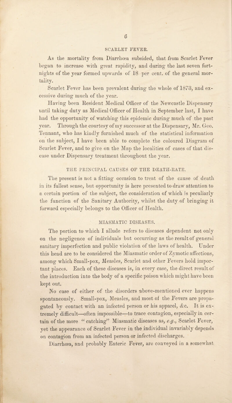 SCARLET FEVER. As the mortality from Diarrhoea subsided, that from Scarlet Fever beg'an to increase with great rapidity, and during- the last seven fort¬ nights of the year formed upwards of 18 per cent, of the general mor¬ tality. Scarlet Fever has been prevalent during the whole of 1878, and ex¬ cessive during' much of the year. Having been Resident Medical Officer of the Newcastle Dispensary until taking duty as Medical Officer of Health in September last, I have had the opportunity of watching this epidemic during much of the past year. Through the courtesy of my successor at the Dispensary, Mr. Geo. Tennant, who has kindly furnished much of the statistical information on the subject, I have been able to complete the coloured Diagram of Scarlet Fever, and to give on the Map the localities of cases of that dis¬ ease under Dispensary treatment throughout the year. THE PRINCIPAL CAUSES OF THE DEATH-RATE. The present is not a fitting occasion to treat of the cause of death in its fullest sense, but opportunity is here presented to draw attention to a certain portion of the subject, the consideration of which is peculiarly the function of the Sanitary Authority, whilst the duty of bringing it forward especially belongs to the Officer of Health. MIASMATIC DISEASES. The portion to which I allude refers to diseases dependent not only on the negligence of individuals but occurring as the result of general sanitary imperfection and public violation of the laws of health. Under this head are to be considered the Miasmatic order of Zymotic affections, among which Small-pox, Measles, Scarlet and other Fevers hold impor¬ tant places. Each of these diseases is, in every case, the direct result of the introduction into the body of a specific poison which might have been kept out. No case of either of the disorders -above-mentioned ever happens spontaneously. Small-pox, Measles, and most of the Fevers are propa¬ gated by contact with an infected person or his apparel, &c. It is ex¬ tremely difficult—often impossible—to trace contagion, especially in cer¬ tain of the more “ catching” Miasmatic diseases as, e.g., Scarlet Fever, yet the appearance of Scarlet Fever in the individual invariably depends on contagion from an infected person or infected discharges. Diarrhoea, and probably Enteric Fever, are conveyed in a somewhat