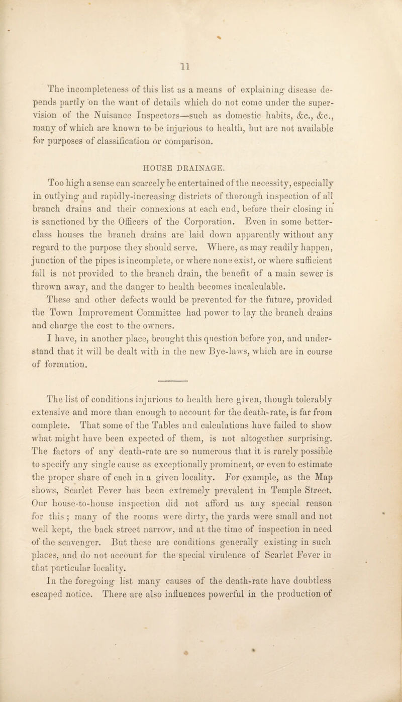 % The incompleteness of this list as a means of explaining' disease de¬ pends partly on the want of details which do not come under the super¬ vision of the Nuisance Inspectors—such as domestic habits, &c., &c., many of which are known to be injurious to health, but are not available for purposes of classification or comparison. HOUSE DRAINAGE. Too high a sense can scarcely be entertained of the .necessity, especially in outlying and rapidly-increasing districts of thorough inspection of all • branch drains and their connexions at each end, before their closing’ in is sanctioned by the Officers of the Corporation. Even in some better- class houses the branch drains are laid down apparently without any regard to the purpose they should serve. Where, as may readily happen, junction of the pipes is incomplete, or where none exist, or where sufficient fall is not provided to the branch drain, the benefit of a main sewer is thrown away, and the danger to health becomes incalculable. These and other defects would be prevented for the future, provided the Town Improvement Committee had power to lay the branch drains and charge the cost to the owners. I have, in another place, brought this question before you, and under¬ stand that it will be dealt with in the new Bye-laws, which are in course of formation. The list of conditions injurious to health here given, though tolerably extensive and more than enough to account for the death-rate, is far from complete. That some of the Tables and calculations have failed to show what might have been expected of them, is not altogether surprising. The factors of any death-rate are so numerous that it is rarely possible to specify any single cause as exceptionally prominent, or even to estimate the proper share of each in a given locality. Eor example, as the Map shows, Scarlet Fever has been extremely prevalent in Temple Street. Our house-to-house inspection did not afford us any special reason for this ; many of the rooms were dirty, the yards were small and not well kept, the back street narrow, and at the time of inspection in need of the scavenger. But these are conditions generally existing in such places, and do not account for the special virulence of Scarlet Fever in that particular locality. In the foregoing list many causes of the death-rate have doubtless escaped notice. There are also influences powerful in the production of