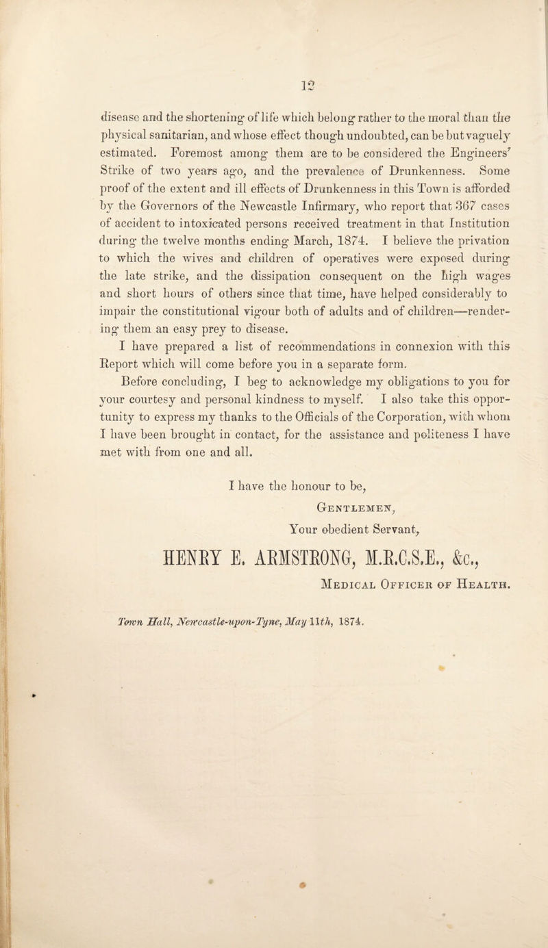 15 disease and the shortening1 of life which belong- rather to the moral than the physical sanitarian, and whose effect though undoubted, can be but vaguely estimated. Foremost among them are to be considered the Engineers7 Strike of two years ago, and the prevalence of Drunkenness. Some proof of the extent and ill effects of Drunkenness in this Town is afforded by the Governors of the Newcastle Infirmary, who report that 367 cases of accident to intoxicated persons received treatment in that Institution during the twelve months ending March, 1874. I believe the privation to which the wives and children of operatives were exposed during* the late strike, and the dissipation consequent on the high wag*es and short hours of others since that time, have helped considerably to impair the constitutional vigour both of adults and of children—render¬ ing them an easy prey to disease. I have prepared a list of recommendations in connexion with this Report which will come before you in a separate form. Before concluding, I beg to acknowledge my obligations to you for your courtesy and personal kindness to myself. I also take this oppor¬ tunity to express my thanks to the Officials of the Corporation, with whom I have been brought in contact, for the assistance and politeness I have met with from one and all. I have the honour to be, Gentlemen, Your obedient Servant, HENRY E. ARMSTRONG, M.R.C.S.E., &c., Medical Officer of Health. Town Hall, Newcastle-upon-Tyne, May 11th, 1874.