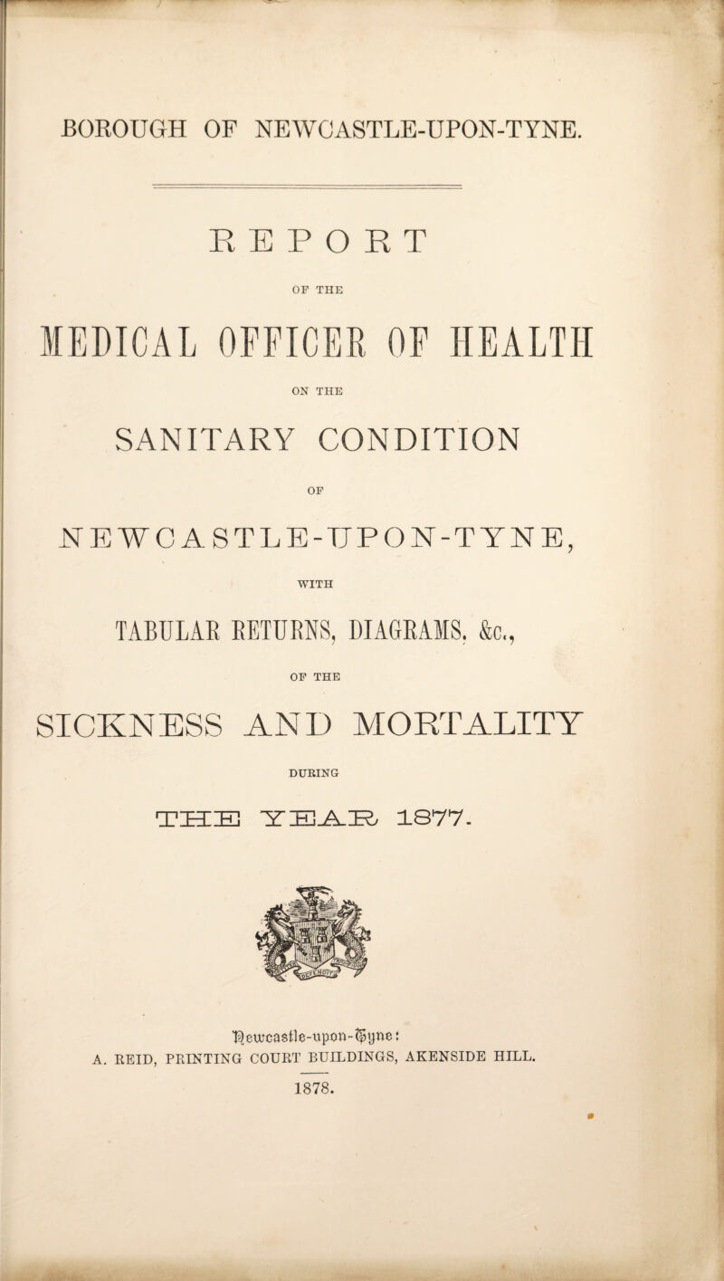 BOROUGH OF NEWCASTLE-UPON-TYNE. REPORT OF THE MEDICAL OFFICER OF HEALTH ON THE SANITARY CONDITION OF NEWCASTLE-UPON-TYNE, WITH TABULAR RETURNS, DIAGRAMS. &c., OF THE SICKNESS AND MORTALITY DURING THE YEAH 1877. ^ewcastle-upon-^une: A. REID, PRINTING COURT BUILDINGS, AKENSIDE HILL. 1878.