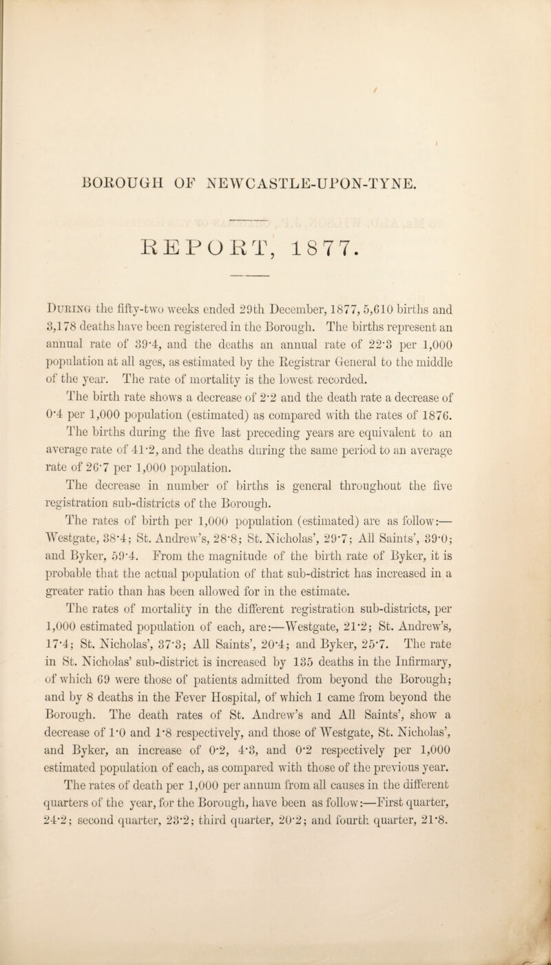 REPORT, 18 77. During the fifty-two weeks ended 29th December, 1877, 5,610 births and 3,178 deaths have been registered in the Borough. The births represent an annual rate of 39*4, and the deaths an annual rate of 22*3 per 1,000 population at all ages, as estimated by the Registrar General to the middle of the year. The rate of mortality is the lowest recorded. The birth rate shows a decrease of 2 *2 and the death rate a decrease of 0*4 per 1,000 population (estimated) as compared with the rates of 1876. The births during the five last preceding years are equivalent to an average rate of 41-2, and the deaths during the same period to an average rate of 2G'7 per 1,000 population. The decrease in number of births is general throughout the five registration sub-districts of the Borough. The rates of birth per 1,000 population (estimated) are as follow:— Westgate, 38*4; St. Andrew’s, 28'8; St. Nicholas’, 29*7; All Saints’, 39’0; and Byker, 59'4. From the magnitude of the birth rate of Byker, it is probable that the actual population of that sub-district has increased in a greater ratio than has been allowed for in the estimate. The rates of mortality in the different registration sub-districts, per 1,000 estimated population of each, are:—Westgate, 21*2; St. Andrew’s, 17'4; St. Nicholas’, 37’3; All Saints’, 20*4; and Byker, 25*7. The rate in St. Nicholas’ sub-district is increased by 135 deaths in the Infirmary, of which 69 were those of patients admitted from beyond the Borough; and by 8 deaths in the Fever Hospital, of which 1 came from beyond the Borough. The death rates of St. Andrew’s and All Saints’, show a decrease of 1*0 and 1*8 respectively, and those of Westgate, St. Nicholas’, and Byker, an increase of 0*2, 4*3, and 0*2 respectively per 1,000 estimated population of each, as compared with those of the previous year. The rates of death per 1,000 per annum from all causes in the different quarters of the year, for the Borough, have been as follow:—First quarter, 24*2; second quarter, 23*2; third quarter, 20'2; and fourth quarter, 21*8.