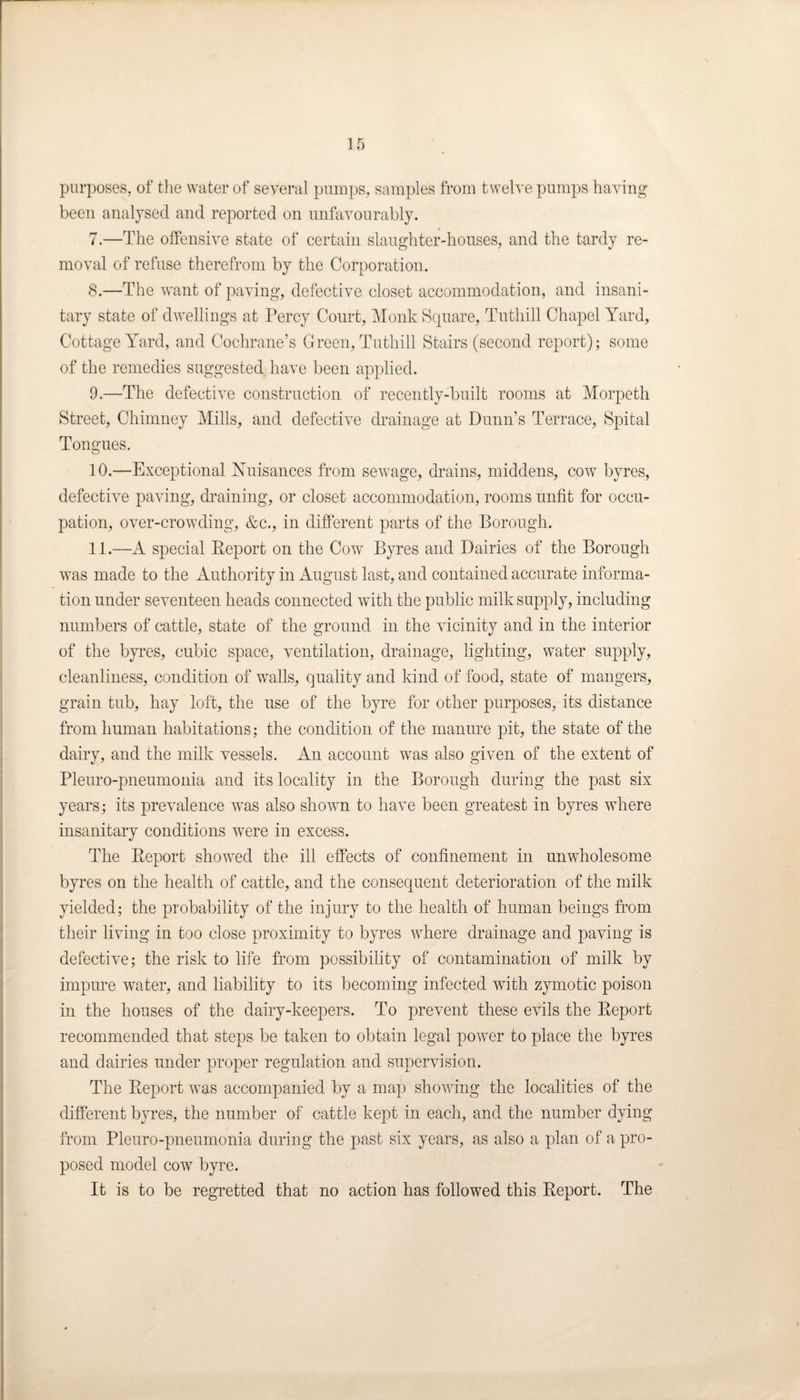 purposes, of the water of several pumps, samples from twelve pumps having been analysed and reported on unfavourably. 7. —The offensive state of certain slaughter-houses, and the tardy re¬ moval of refuse therefrom by the Corporation. 8. —The want of paving, defective closet accommodation, and insani¬ tary state of dwellings at Percy Court, Monk Square, Tuthill Chapel Yard, Cottage Yard, and Cochrane’s Green, Tuthill Stairs (second report); some of the remedies suggested have been applied. 9. —The defective construction of recently-built rooms at Morpeth Street, Chimney Mills, and defective drainage at Dunn’s Terrace, Spital Tongues. 10. —Exceptional Nuisances from sewage, drains, middens, cow byres, defective paving, draining, or closet accommodation, rooms unfit for occu¬ pation, over-crowding, &c., in different parts of the Borough. 11. —A special Report on the Cow Byres and Dairies of the Borough was made to the Authority in August last, and contained accurate informa¬ tion under seventeen heads connected with the public milk supply, including numbers of cattle, state of the ground in the vicinity and in the interior of the byres, cubic space, ventilation, drainage, lighting, water supply, cleanliness, condition of walls, quality and kind of food, state of mangers, grain tub, hay loft, the use of the byre for other purposes, its distance from human habitations; the condition of the manure pit, the state of the dairy, and the milk vessels. An account was also given of the extent of Pleuro-pneumonia and its locality in the Borough during the past six years; its prevalence wras also shown to have been greatest in byres where insanitary conditions were in excess. The Report showed the ill effects of confinement in unwholesome byres on the health of cattle, and the consequent deterioration of the milk yielded; the probability of the injury to the health of human beings from their living in too close proximity to byres where drainage and paving is defective; the risk to life from possibility of contamination of milk by impure water, and liability to its becoming infected with zymotic poison in the houses of the dairy-keepers. To prevent these evils the Report recommended that steps be taken to obtain legal power to place the byres and dairies under proper regulation and supervision. The Report was accompanied by a map showing the localities of the different byres, the number of cattle kept in each, and the number dying from Pleuro-pneumonia during the past six years, as also a plan of a pro¬ posed model cow byre. It is to be regretted that no action has followed this Report. The