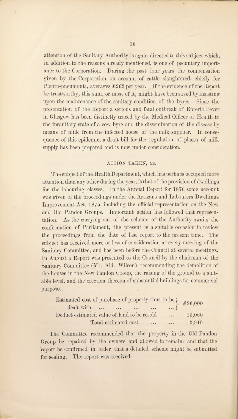 attention of the Sanitary Authority is again directed to this subject which, in addition to the reasons already mentioned, is one of pecuniary import¬ ance to the Corporation. During the past four years the compensation given by the Corporation on account of cattle slaughtered, chiefly for Pleuro-pneumonia, averages £263 per year. If the evidence of the Report be trustworthy, this sum, or most of it, might have been saved by insisting upon the maintenance of the sanitary condition of the byres. Since the presentation of the Report a serious and fatal outbreak of Enteric Fever in Glasgow has been distinctly traced by the Medical Officer of Health to the insanitary state of a cow byre and the dissemination of the disease by means of milk from the infected house of the milk supplier. In conse¬ quence of this epidemic, a draft bill for the regulation of places of milk supply has been prepared and is now under consideration. ACTION TAKEN, &c. The subject of the Health Department, which has perhaps occupied more attention than any other during the year, is that of the provision of dwellings for the labouring classes. In the Annual Report for 1876 some account was given of the proceedings under the Artizans and Labourers Dwellings Improvement Act, 1875, including the official representation on the New and Old Pandon Groups. Important action has followed that represen¬ tation. As the carrying out of the scheme of the Authority awaits the confirmation of Parliament, the present is a suitable occasion to review the proceedings from the date of last report to the present time. The subject has received more or less of consideration at every meeting of the Sanitary Committee, and has been before the Council at several meetings. In August a Report was presented to the Council by the chairman of the Sanitary Committee (Mr. Aid. Wilson) recommending the demolition of the houses in the New Pandon Group, the raising of the ground to a suit¬ able level, and the erection thereon of substantial buildings for commercial purposes. Estimated cost of purchase of property thus to be ) ^ _ dealt with. ••• ••• ••• • • • J Deduct estimated value of land to be resold ... 13,060 Total estimated cost ... ... 13,940 The Committee recommended that the property in the Old Pandon Group be repaired by the owners and allowed to remain; and that the report be confirmed in order that a detailed scheme might be submitted for sealing. The report was received.