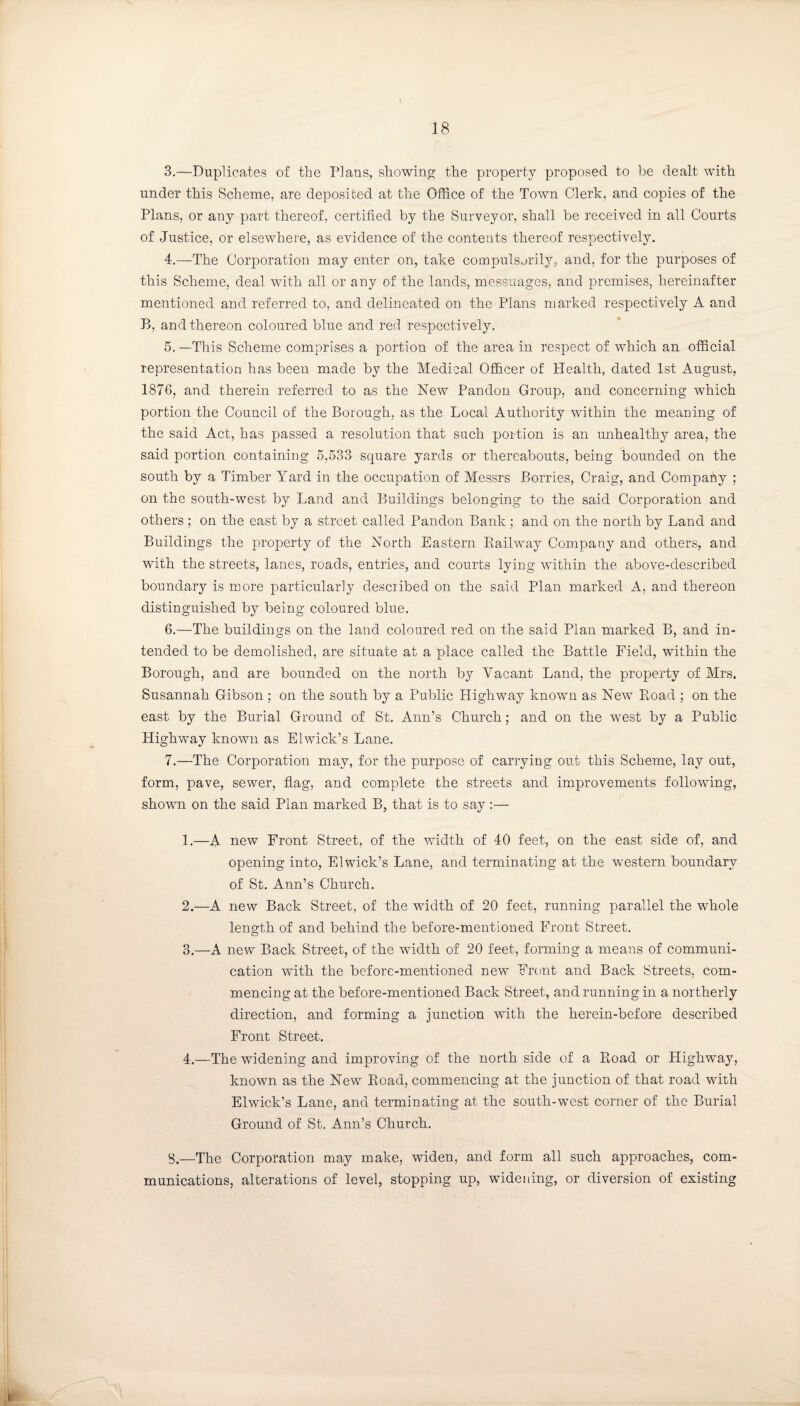 3. —Duplicates of the Plans, showing the property proposed to be dealt with under this Scheme, are deposited at the Office of the Town Clerk, and copies of the Plans, or any part thereof, certified by the Surveyor, shall be received in all Courts of Justice, or elsewhere, as evidence of the contents thereof respectively. 4. —The Corporation may enter on, take compulsorily, and, for the purposes of this Scheme, deal with all or any of the lands, messuages, and premises, hereinafter mentioned and referred to, and delineated on the Plans marked respectively A and B, and thereon coloured blue and red respectively. 5. —This Scheme comprises a portion of the area in respect of which an official representation has been made by the Medical Officer of Health, dated 1st August, 1876, and therein referred to as the New Pandon Group, and concerning which portion the Council of the Borough, as the Local Authority within the meaning of the said Act, has passed a resolution that such portion is an unhealthy area, the said portion containing 5,533 square yards or thereabouts, being bounded on the south by a Timber Yard in the occupation of Messrs Borries, Craig, and Company ; on the south-west by Land and Buildings belonging to the said Corporation and others ; on the east by a street called Pandon Bank ; and on the north by Land and Buildings the property of the North Eastern Railway Company and others, and with the streets, lanes, roads, entries, and courts lying within the above-described boundary is more particularly described on the said Plan marked A, and thereon distinguished by being coloured blue. 6. —The buildings on the land coloured red on the said Plan marked B, and in¬ tended to be demolished, are situate at a place called the Battle Field, within the Borough, and are bounded on the north by Vacant Land, the property of Mrs. Susannah Gibson; on the south by a Public Highway known as New R,oad ; on the east by the Burial Ground of St. Ann’s Church; and on the west by a Public Highway known as Elwick’s Lane. 7. —The Corporation may, for the purpose of carrying out this Scheme, lay out, form, pave, sewer, flag, and complete the streets and improvements following, shown on the said Plan marked B, that is to say :— 1. —A new Front Street, of the width of 40 feet, on the east side of, and opening into, Elwick’s Lane, and terminating at the western boundary of St. Ann’s Church. 2. —A new Back Street, of the width of 20 feet, running parallel the whole length of and behind the before-mentioned Front Street. 3. —A new Back Street, of the width of 20 feet, forming a means of communi¬ cation with the before-mentioned new Front and Back Streets, com¬ mencing at the before-mentioned Back Street, and running in a northerly direction, and forming a junction with the herein-before described Front Street. 4. —The widening and improving of the north side of a Road or Highway, known as the New Road, commencing at the junction of that road with Elwick’s Lane, and terminating at the south-west corner of the Burial Ground of St. Ann’s Church. 8. —The Corporation may make, widen, and form all such approaches, com¬ munications, alterations of level, stopping up, widening, or diversion of existing