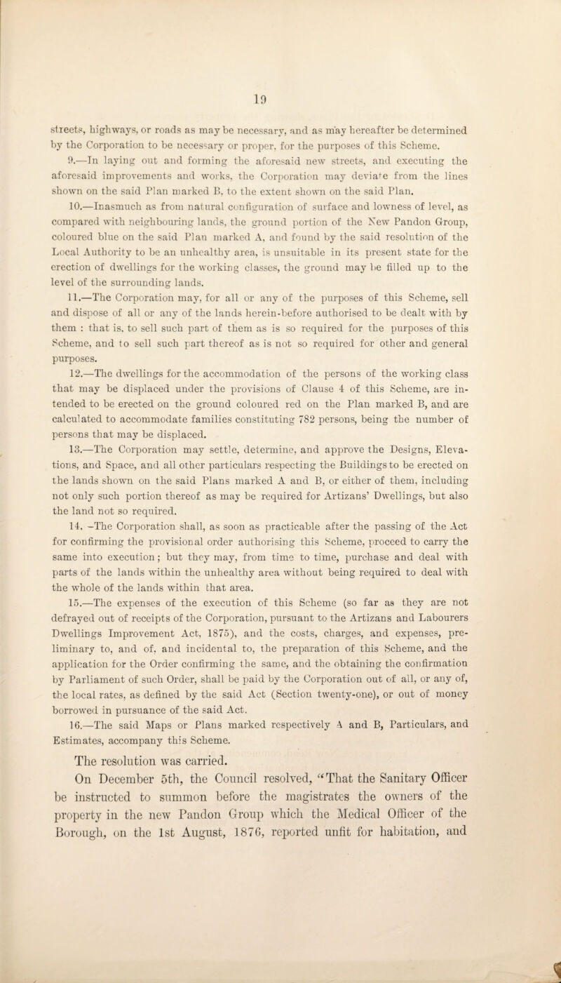 10 streets, highways, or roads as maybe necessary, and as may hereafter be determined by the Corporation to be necessary or proper, for the purposes of this Scheme. 9. —In laying out and forming the aforesaid new streets, and executing the aforesaid improvements and works, the Corporation may deviate from the lines shown on the said Plan marked B, to the extent shown on the said Plan. 10. —Inasmuch as from natural configuration of surface and lowness of level, as compared with neighbouring lands, the ground portion of the New Pandon Group, coloured blue on the said Plan marked A, and found by the said resolution of the Local Authority to be an unhealthy area, is unsuitable in its present state for the erection of dwellings for the working classes, the ground may be filled up to the level of the surrounding lands. 11. —The Corporation may, for all or any of the purposes of this Scheme, sell and dispose of all or any of the lands herein-before authorised to be dealt with by them : that is. to sell such part of them as is so required for the purposes of this Scheme, and to sell such part thereof as is not so required for other and general purposes. 12. —The dwellings for the accommodation of the persons of the working class that may be displaced under the provisions of Clause 4 of this Scheme, are in¬ tended to be erected on the ground coloured red on the Plan marked B, and are calculated to accommodate families constituting 782 persons, being the number of persons that may be displaced. 13. —The Corporation may settle, determine, and approve the Designs, Eleva¬ tions, and Space, and all other particulars respecting the Buildings to be erected on the lands shown on the said Plans marked A and B, or either of them, including not only such portion thereof as may be required for Artizans’ Dwellings, but also the land not so required. 14. -The Corporation shall, as soon as practicable after the passing of the Act for confirming the provisional order authorising this Scheme, proceed to carry the same into execution; but they may, from time to time, purchase and deal with parts of the lands within the unhealthy area without being required to deal with the whole of the lands within that area. 15. —The expenses of the execution of this Scheme (so far as they are not defrayed out of receipts of the Corporation, pursuant to the Artizans and Labourers Dwellings Improvement Act, 1875), and the costs, charges, and expenses, pre¬ liminary to, and of, and incidental to, the preparation of this Scheme, and the application for the Order confirming the same, and the obtaining the confirmation by Parliament of such Order, shall be paid by the Corporation out of all, or any of, the local rates, as defined by the said Act (Section twenty-one), or out of money borrowed in pursuance of the said Act. 16. —The said Maps or Plans marked respectively 4 and B, Particulars, and Estimates, accompany this Scheme. The resolution was carried. On December 5th, the Council resolved, “That the Sanitary Officer be instructed to summon before the magistrates the owners of the property in the new Pandon Group which the Medical Officer of the Borough, on the 1st August, 1876, reported unfit for habitation, and