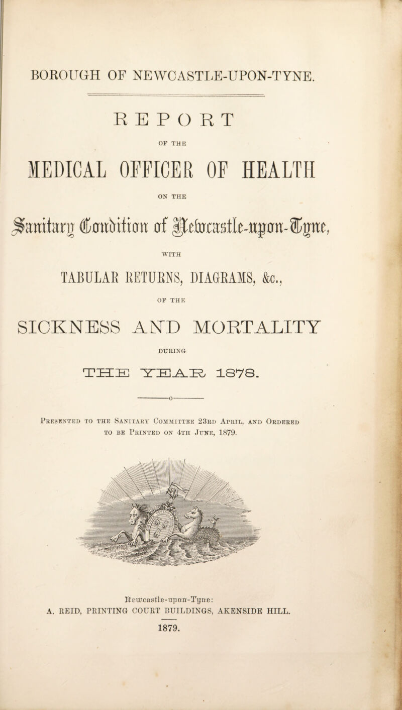 REPORT OF THE MEDICAL OFFICER OF HEALTH ON THE famtarg faririticm of ffetaslle-wptu S^pe, WITH TABULAR RETURNS, DIAGRAMS, &c., OF THE SICKNESS AND MORTALITY DURING THE YEAB 1878. Presented to the Sanitary Committee 23rd April, and Ordered to be Printed on 4th June, 1879. Bcwcastle-upon-TTjne: A. REID, PRINTING COURT BUILDINGS, AKENSIDE HILL. 1879.