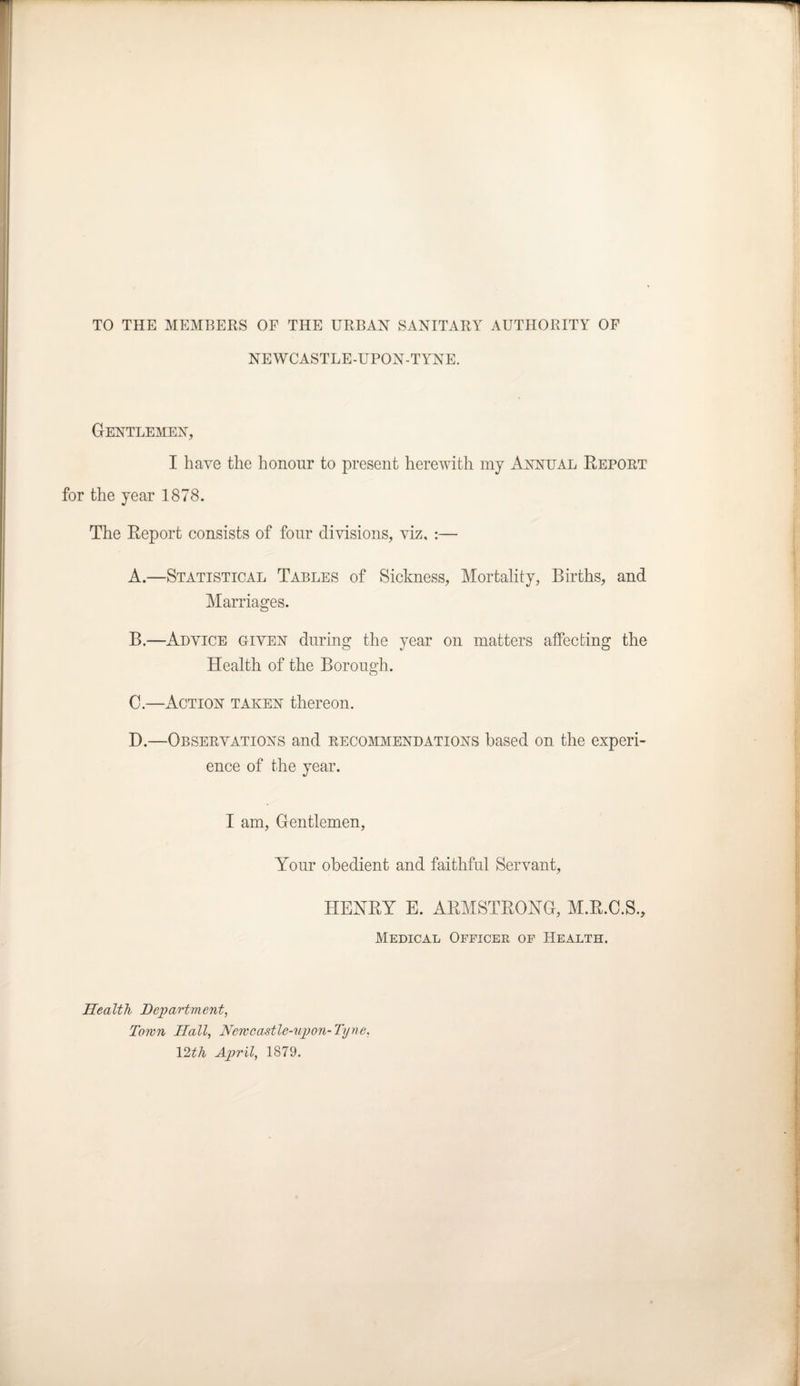 TO THE MEMBERS OF THE URBAN SANITARY AUTHORITY OF NEWCASTLE-UPON-TYNE. Gentlemen, I have the honour to present herewith my Annual Report for the year 1878. The Report consists of four divisions, viz. :— A. —Statistical Tables of Sickness, Mortality, Births, and Marriages. B. —Advice given during the year on matters affecting the Health of the Borough. C. —Action taken thereon. D. —Observations and recommendations based on the experi¬ ence of the year. I am, Gentlemen, Your obedient and faithful Servant, HENRY E. ARMSTRONG, M.R.C.S., Medical Officer of Health. Health Department, Town Hall, Newcastle-upon-Tyne, 12th April, 1879.