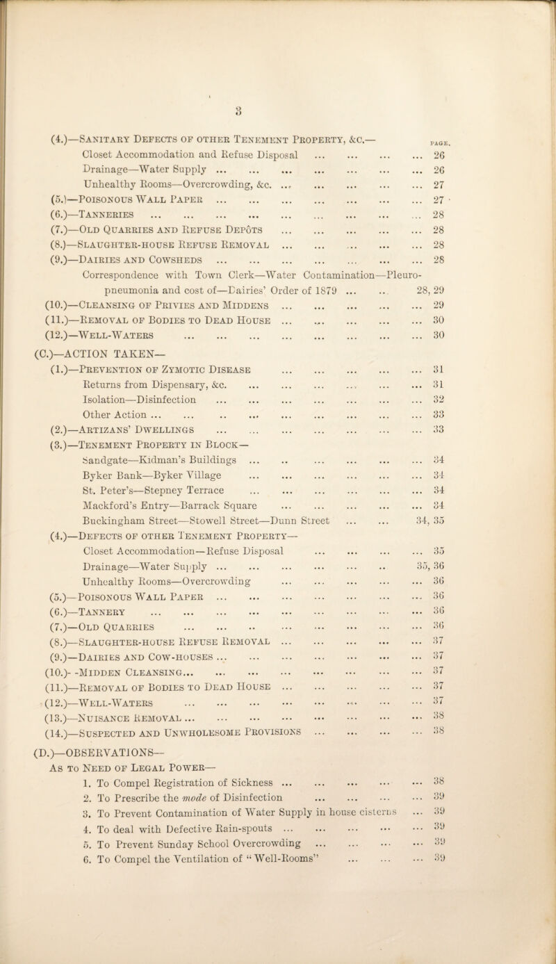 (4.)—Sanitary Defects of other Tenement Property, &c. Closet Accommodation and Refuse Disposal Drainage—Water Supply. Unhealthy Rooms—Overcrowding, &c. (5.)—Poisonous Wall Paper . (6.)—Tanneries . (7.)—Old Quarries and Refuse Depots (8.)—Slaughter-house Refuse Removal (9.)—Dairies and Cowsheds . Correspondence with Town Clerk—Water Contamination pneumonia and cost of—Dairies’ Order of 1879 ... (10.)—Cleansing of Privies and Middens . (11.)—Removal of Bodies to Dead House. (12.)—Well-Waters . (C.)—ACTION TAKEN— (1.)—Prevention of Zymotic Disease Returns from Dispensary, &c. Isolation—Disinfection Other Action ... (2.)—Artizans’ Dwellings . (3.)—Tenement Property in Block— Sandgate—Kidman’s Buildings Byker Bank—Byker Village St. Peter’s—Stepney Terrace Mackford’s Entry—Barrack Square Buckingham Street—Stow7ell Street—Dunn Street (4.)—Defects of other Tenement Property— Closet Accommodation—Refuse Disposal Drainage—Water Supply. Unhealthy Rooms—Overcrowding (5.)—Poisonous Wall Paper . (6.)—Tannery . (7.)—Old Quarries . (8.)—Slaughter-house Refuse Removal (9.)—Dairies and Cow-houses. (10.)- -Midden Cleansing. (11.)—Removal of Bodies to Dead House (12.)—Well-Waters . (13.)—Nuisance Removal. (14.)—Suspected and Unwholesome Provisions (D.)—OBSERVAT1ONS— As to Need of Legal Power— 1. To Compel Registration of Sickness ... 2. To Prescribe the mode of Disinfection . 3. To Prevent Contamination of Water Supply in house cisterns 4. To deal with Defective Rain-spouts ... 5. To Prevent Sunday School Overcrowding 6. To Compel the Ventilation of “Well-Rooms” PAGE. 26 26 27 27 28 28 28 28 > 28, 29 • • 29 • • 30 •• 30 31 • • 31 • • 32 • • 33 •• 33 34 . • 34 • • 34 • • 34 34, 35 30j 35 36 36 Of* DO 36 36 37 •47 O 4 37 37 *47 O 4 38 38 38 39 39 39 39 39