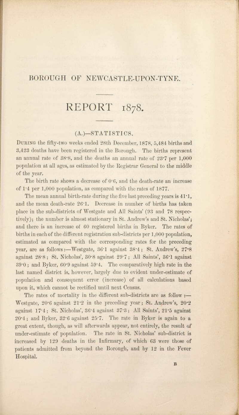 REPORT 1878. (A.)—STATISTICS. During- the fifty-two weeks ended 28tli December, 1878, 5,484 births and 3,423 deaths have been registered in the Borough. The births represent an annual rate of 38*8, and the deaths an annual rate of 23'7 per 1,000 population at all ages, as estimated by the Registrar General to the middle of the year. The birth rate shows a decrease of O'6, and the death-rate an increase of 1*4 per 1,000 population, as compared with the rates of 1877. The mean annual birth-rate during the five last preceding years is 41T, and the mean death-rate 26T. Decrease in number of births has taken place in the sub-districts of Westgate and All Saints’ (93 and 78 respec¬ tively); the number is almost stationary in St. Andrew’s and St. Nicholas’; and there is an increase of 60 registered births in Byker. The rates of births in each of the different registration sub-districts per 1,000 population, estimated as compared with the corresponding rates for the preceding year, are as follows:—Westgate, 36T against 38*4; St. Andrew’s, 27*8 against 28’8 ; St. Nicholas’, 30*8 against 29'7; All Saints’, 36T against 39*0 ; and Byker, 6O'9 against 59'4. The comparatively high rate in the last named district is, however, largely due to evident under-estimate of population and consequent error (increase) of all calculations based upon it, which cannot be rectified until next Census. The rates of mortality in the different sub-districts are as follow :— Westgate, 20*6 against 21*2 in the preceding year; St. Andrew’s, 20*2 against 17'4; St. Nicholas’, 36’4 against 37*3; All Saints’, 21*5 against 20*4; and Byker, 32'6 against 25'7. The rate in Byker is again to a great extent, though, as will afterwards appear, not entirely, the result of under-estimate of population. The rate in St. Nicholas’ sub-district is increased by 129 deaths in the Infirmary, of which 63 wrere those of patients admitted from beyond the Borough, and by 12 in the Fever Hospital. B