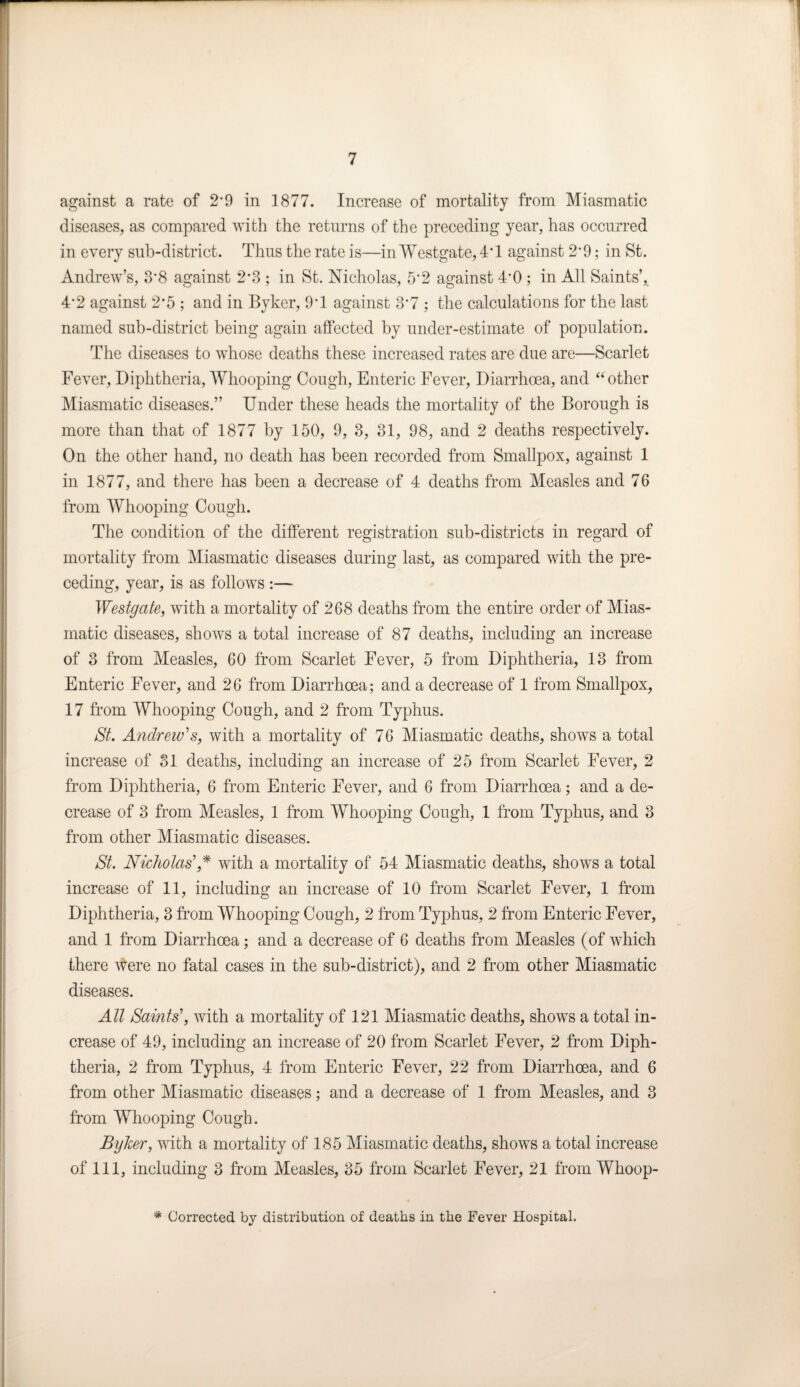 against a rate of 2*9 in 1877. Increase of mortality from Miasmatic diseases, as compared with the returns of the preceding year, has occurred in every sub-district. Thus the rate is—in Westgate, 4*1 against 2*9; in St. Andrew’s, 3*8 against 2*3 ; in St. Nicholas, 5*2 against 4*0; in All Saints’,. 4*2 against 2*5 ; and in Byker, 9*1 against 3*7 ; the calculations for the last named sub-district being again affected by under-estimate of population. The diseases to whose deaths these increased rates are due are—Scarlet Fever, Diphtheria, Whooping Cough, Enteric Fever, Diarrhoea, and “ other Miasmatic diseases.” Under these heads the mortality of the Borough is more than that of 1877 by 150, 9, 3, 31, 98, and 2 deaths respectively. On the other hand, no death has been recorded from Smallpox, against 1 in 1877, and there has been a decrease of 4 deaths from Measles and 76 from Whooping Cough. The condition of the different registration sub-districts in regard of mortality from Miasmatic diseases during last, as compared with the pre¬ ceding, year, is as follows :— Westgate, with a mortality of 268 deaths from the entire order of Mias¬ matic diseases, shows a total increase of 87 deaths, including an increase of 3 from Measles, 60 from Scarlet Fever, 5 from Diphtheria, 13 from Enteric Fever, and 26 from Diarrhoea; and a decrease of 1 from Smallpox, 17 from Whooping Cough, and 2 from Typhus. St. Andrew's, with a mortality of 76 Miasmatic deaths, shows a total increase of 31 deaths, including an increase of 25 from Scarlet Fever, 2 from Diphtheria, 6 from Enteric Fever, and 6 from Diarrhoea; and a de¬ crease of 3 from Measles, 1 from Whooping Cough, 1 from Typhus, and 3 from other Miasmatic diseases. St. Nicholas' * with a mortality of 54 Miasmatic deaths, shows a total increase of 11, including an increase of 10 from Scarlet Fever, 1 from Diphtheria, 3 from Whooping Cough, 2 from Typhus, 2 from Enteric Fever, and 1 from Diarrhoea; and a decrease of 6 deaths from Measles (of which there were no fatal cases in the sub-district), and 2 from other Miasmatic diseases. All Saints', with a mortality of 121 Miasmatic deaths, shows a total in¬ crease of 49, including an increase of 20 from Scarlet Fever, 2 from Diph¬ theria, 2 from Typhus, 4 from Enteric Fever, 22 from Diarrhoea, and 6 from other Miasmatic diseases; and a decrease of 1 from Measles, and 3 from Whooping Cough. Byker, with a mortality of 185 Miasmatic deaths, shows a total increase of 111, including 3 from Measles, 35 from Scarlet Fever, 21 from Whoop-