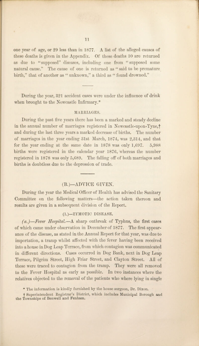 one year of age, or 29 less than in 1877. A list of the alleged causes of these deaths is given in the Appendix. Of these deaths 10 are returned as due to “supposed” diseases, including one from “supposed some natural cause.” The cause of one is returned as “ said to be premature birth,” that of another as “ unknown,” a third as “ found drowned.” During the year, 821 accident cases were under the influence of drink when brought to the Newcastle Infirmary.* MARRIAGES. During the past five years there has been a marked and steady decline in the annual number of marriages registered in Newcastle-upon-Tyne,f and during the last three years a marked decrease of births. The number of marriages in the year ending 31st March, 1874, was 2,314, and that for the year ending at the same date in 1878 was only 1,697. 5,988 births were registered in the calendar year 1876, whereas the number registered in 1878 was only 5,689. The falling off of both marriages and births is doubtless due to the depression of trade. (B.)—ADVICE GIVEN. During the year the Medical Officer of Health has advised the Sanitary Committee on the following matters—the action taken thereon and results are given in a subsequent division of the Report. (1.)—ZYMOTIC DISEASE. (a.)—-Fever Hospital.—A sharp outbreak of Typhus, the first cases of which came under observation in December of 1877. The first appear¬ ance of the disease, as stated in the Annual Report for that year, was due to importation, a tramp whilst affected with the fever having been received into a house in Dog Leap Terrace, from which contagion was communicated in different directions. Cases occurred in Dog Bank, next in Dog Leap Terrace, Pilgrim Street, High Friar Street, and Clayton Street. All of these were traced to contagion from the tramp. They were all removed to the Fever Hospital as early as possible. In two instances where the relatives objected to the removal of the patients who where lying in single * The information is kindly furnished by the house surgeon, Dr. Dixon. •j- Superintendent Registrar’s District, which includes Municipal Borough and the Townships of Benwell and Fenham.