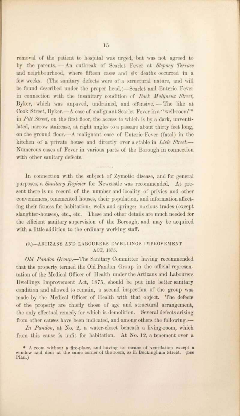 removal of the patient to hospital was urged, but was not agreed to by the parents. — An outbreak of Scarlet Fever at Stepney Terrace and neighbourhood, where fifteen cases and six deaths occurred in a few weeks. (The sanitary defects were of a structural nature, and will be found described under the proper head.)—Scarlet and Enteric Fever in connection with the insanitary condition of Back Molyneux Street, Byker, which was unpaved, undrained, and offensive. — The like at Cook Street, Byker.—A case of malignant Scarlet Fever in a “ well-room”* in Pitt Street, on the first floor, the access to which is by a dark, unventi¬ lated, narrow staircase, at right angles to a passage about thirty feet long, on the ground floor.—A malignant case of Enteric Fever (fatal) in the kitchen of a private house and directly over a stable in Lisle Street.— Numerous cases of Fever in various parts of the Borough in connection with other sanitary defects. In connection with the subject of Zymotic disease, and for general purposes, a Sanitary Reyister for Newcastle was recommended. At pre¬ sent there is no record of the number and locality of privies and other conveniences, tenemented houses, their population, and information affect¬ ing their fitness for habitation; wells and springs; noxious trades (except slaughter-houses), etc., etc. These and other details are much needed for the efficient sanitary supervision of the Borough, and may be acquired with a little addition to the ordinary working staff. (2.)—ARTIZANS AND LABOURERS DWELLINGS IMPROVEMENT ACT, 1875. Old Pandon Group.—The Sanitary Committee having recommended that the property termed the Old Pandon Croup in the official represen¬ tation of the Medical Officer of Health under the Artizans and Labourers Dwellings Improvement Act, 1875, should be put into better sanitary condition and allowed to remain, a second inspection of the group was made by the Medical Officer of Health with that object. The defects of the property are chiefly those of age and structural arrangement, the only effectual remedy for which is demolition. Several defects arising from other causes have been indicated, and among others the following:— In Pandon, at No. 2, a water-closet beneath a living-room, which from this cause is unfit for habitation. At No. 12, a tenement over a * A room without a fire-place, and having no means of ventilation except a window and door at the same corner of the room, as in Buckingham Street. (See Plan.)