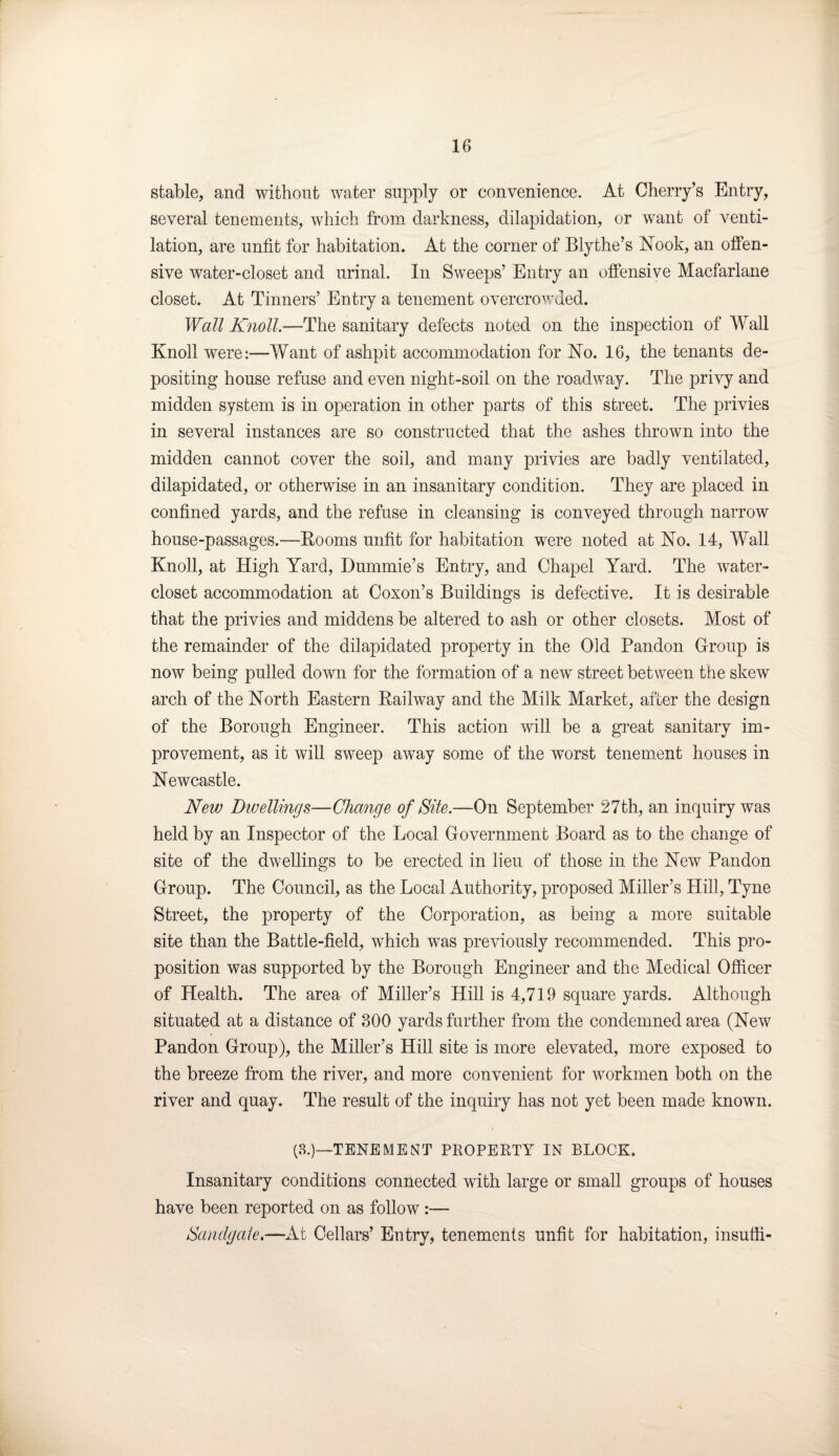 stable, and without water supply or convenience. At Cherry’s Entry, several tenements, which from darkness, dilapidation, or want of venti¬ lation, are unfit for habitation. At the corner of Blythe’s Nook, an offen¬ sive water-closet and urinal. In Sweeps’ Entry an offensive Macfarlane closet. At Tinners’ Entry a tenement overcrowded. Wall Knoll.—The sanitary defects noted on the inspection of Wall Knoll were:—Want of ashpit accommodation for No. 16, the tenants de¬ positing house refuse and even night-soil on the roadway. The privy and midden system is in operation in other parts of this street. The privies in several instances are so constructed that the ashes thrown into the midden cannot cover the soil, and many privies are badly ventilated, dilapidated, or otherwise in an insanitary condition. They are placed in confined yards, and the refuse in cleansing is conveyed through narrow house-passages.—Booms unfit for habitation were noted at No. 14, Wall Knoll, at High Yard, Dummie’s Entry, and Chapel Yard. The wrater- closet accommodation at Coxon’s Buildings is defective. It is desirable that the privies and middens be altered to ash or other closets. Most of the remainder of the dilapidated property in the Old Pandon Group is now being pulled down for the formation of a new street between the skew arch of the North Eastern Bailway and the Milk Market, after the design of the Borough Engineer. This action will be a great sanitary im¬ provement, as it will sweep away some of the worst tenement houses in Newcastle. New Dwellings—Change of Site.—On September 27th, an inquiry was held by an Inspector of the Local Government Board as to the change of site of the dwellings to be erected in lieu of those in the New Pandon Group. The Council, as the Local Authority, proposed Miller’s Hill, Tyne Street, the property of the Corporation, as being a more suitable site than the Battle-field, which was previously recommended. This pro¬ position was supported by the Borough Engineer and the Medical Officer of Health. The area of Miller’s Hill is 4,719 square yards. Although situated at a distance of 300 yards further from the condemned area (New Pandon Group), the Miller’s Hill site is more elevated, more exposed to the breeze from the river, and more convenient for workmen both on the river and quay. The result of the inquiry has not yet been made known. (3.)—TENEMENT PROPERTY IN BLOCK. Insanitary conditions connected with large or small groups of houses have been reported on as follow7:— Sandgate.—At Cellars’ Entry, tenements unfit for habitation, insufti-