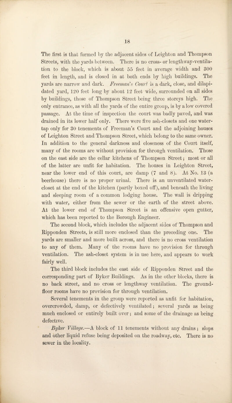 The first is that formed by the adjacent sides of Leighton and Thompson Streets, with the yards between. There is no cross- or length way-ventila¬ tion to the block, which is about 55 feet in average width and 300 feet in length, and is closed in at both ends by high buildings. The yards are narrow and dark. Freeman's Court is a dark, close, and dilapi¬ dated yard, 120 feet long by about 12 feet wide, surrounded on all sides by buildings, those of Thompson Street being three storeys high. The only entrance, as with all the yards of the entire group, is by alow covered passage. At the time of inspection the court was badly paved, and was drained in its lower half onlv. There were five ash-closets and one water- «/ tap only for 30 tenements of Freeman’s Court and the adjoining houses of Leighton Street and Thompson Street, which belong to the same owner. In addition to the general darkness and closeness of the Court itself, many of the rooms are without provision for through ventilation. Those on the east side are the cellar kitchens of Thompson Street; most or all of the latter are unfit for habitation. The houses in Leighton Street, near the lower end of this court, are damp (7 and 8). At No. 13 (a beerhouse) there is no proper urinal. There is an unventilated water- closet at the end of the kitchen (partly boxed off), and beneath the living and sleeping room of a common lodging house. The wall is dripping with water, either from the sewer or the earth of the street above. At the lower end of Thompson Street is an offensive open gutter, which has been reported to the Borough Engineer. The second block, which includes the adjacent sides of Thompson and Ripponden Streets, is still more enclosed than the preceding one. The yards are smaller and more built across, and there is no cross ventilation to any of them. Many of the rooms have no provision for through ventilation. The ash-closet system is in use here, and appears to work fairly well. The third block includes the east side of Ripponden Street and the corresponding part of Byker Buildings. As in the other blocks, there is no back street, and no cross or lengthway ventilation. The ground- floor rooms have no provision for through ventilation. Several tenements in the group were reported as unfit for habitation, overcrowded, damp, or defectively ventilated; several yards as being much enclosed or entirely built over; and some of the drainage as being defective. ByTter Village.—A block of 11 tenements without any drains; slops and other liquid refuse being deposited on the roadway, etc. There is no sewer in the locality.