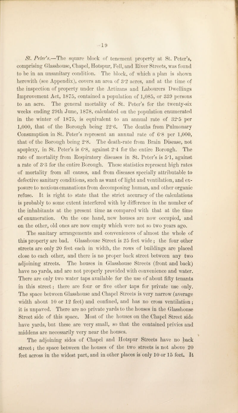 St. Peter's.—The square block of tenement property at St. Peter’s, comprising Glasshouse, Chapel, Hotspur, Fell, and River Streets, was found to be in an unsanitary condition. The block, of which a plan is shown herewith (see Appendix), covers an area of 3-2 acres, and at the time of the inspection of property under the Artizans and Labourers Dwellings Improvement Act, 1875, contained a population of 1,085, or 339 persons to an acre. The general mortality of St. Peter’s for the twenty-six weeks ending 29 th June, 1878, calculated on the population enumerated in the winter of 1875, is equivalent to an annual rate of 32*5 per 1,000, that of the Borough being 22*6. The deaths from Pulmonary Consumption in St. Peter’s represent an annual rate of 6*8 per 1,000, that of the Borough being 2*8. The death-rate from Brain Disease, not apoplexy, in St. Peter’s is 6*8, against 2*4 for the entire Borough. The rate of mortality from Respiratory diseases in St. Peter’s is 5T, against a rate of 3*3 for the entire Borough. These statistics represent high rates of mortality from all causes, and from diseases specially attributable to defective sanitary conditions, such as want of light and ventilation, and ex¬ posure to noxious emanations from decomposing human, and other organic refuse. It is right to state that the strict accuracy of the calculations is probably to some extent interfered with by difference in the number of the inhabitants at the present time as compared with that at the time of enumeration. On the one hand, new houses are now occupied, and on the other, old ones are now empty which were not so two years ago. The sanitary arrangements and conveniences of almost the whole of this property are bad. Glasshouse Street is 25 feet wide ; the four other streets are only 20 feet each in width, the rows of buildings are placed close to each other, and there is no proper back street between any two adjoining streets. The houses in Glasshouse Streets (front and back) have no yards, and are not properly provided with convenience and water. There are only two water taps available for the use of about fifty tenants in this street; there are four or five other taps for private use only. The space between Glasshouse and Chapel Streets is very narrow (average width about 10 or 12 feet) and confined, and has no cross ventilation; it is unpaved. There are no private yards to the houses in the Glasshouse Street side of this space. Most of the houses on the Chapel Street side have yards, but these are very small, so that the contained privies and middens are necessarily very near the houses. The adjoining sides of Chapel and Hotspur Streets have no back street; the space between the houses of the two streets is not above 20 feet across in the widest part, and in other places is only 10 or 15 feet. It