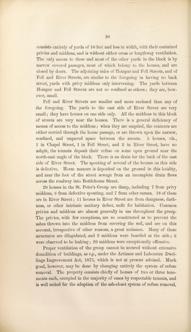 consists entirely of yards of 10 feet and less in width, with their contained privies and middens, and is without either cross or length way ventilation. The only access to these and most of the other yards in the block is by narrow covered passages, most of which belong to the houses, and are closed by doors. The adjoining sides of Hotspur and Fell Streets, and of Fell and River Streets, are similar to the foregoing in having no back street, yards with privy middens only intervening. The yards between Hotspur and Fell Streets are not so confined as others; they are, how¬ ever, small. Fell and River Streets are smaller and more enclosed than any of the foregoing. The yards to the east side of River Street are very small; they have houses on one side only. All the middens in this block of streets are very near the houses. There is a general deficiency of means of access to the middens; when they are emptied, the contents are either carried through the house passage, or are thrown upon the narrow, confined, and unpaved space between the streets. 5 houses, viz., 1 in Chapel Street, 1 in Fell Street, and 3 in River Street, have no ashpit, the tenants deposit their refuse on some open ground near the north-east angle of the block. There is no drain for the back of the east side of River Street. The spouting of several of the houses on this side is defective. Horse manure is deposited on the ground in this locality, and near the foot of the street sewage from an incomplete drain flows across the roadway into Bottlehouse Street. 20 houses in the St. Peter’s Group are damp, including 7 from privy middens, 6 from defective spouting, and 7 from other causes. 18 of these are in River Street; 11 houses in River Street are from dampness, dark¬ ness, or other intrinsic sanitary defect, unfit for habitation. Common privies and middens are almost generally in use throughout the group. The privies, with few exceptions, are so constructed as to prevent the ashes thrown into the middens from covering the soil, and are on this account, irrespective of other reasons, a great nuisance. Many of these structures are dilapidated, and 2 middens were boarded at the side; 6 were observed to be leaking; 20 middens were exceptionally offensive. Proper ventilation of the group cannot be secured without extensive demolition of buildings, as e.g., under the Artizans and Labourers Dwel¬ lings Improvement Act, 1875, which is not at present advised. Much good, however, may be done by changing entirely the system of refuse removal. The property consists chiefly of houses of two or three tene¬ ments each, occupied in the majority of cases by respectable tenants, and is well suited for the adoption of the ash-closet system of refuse removal.