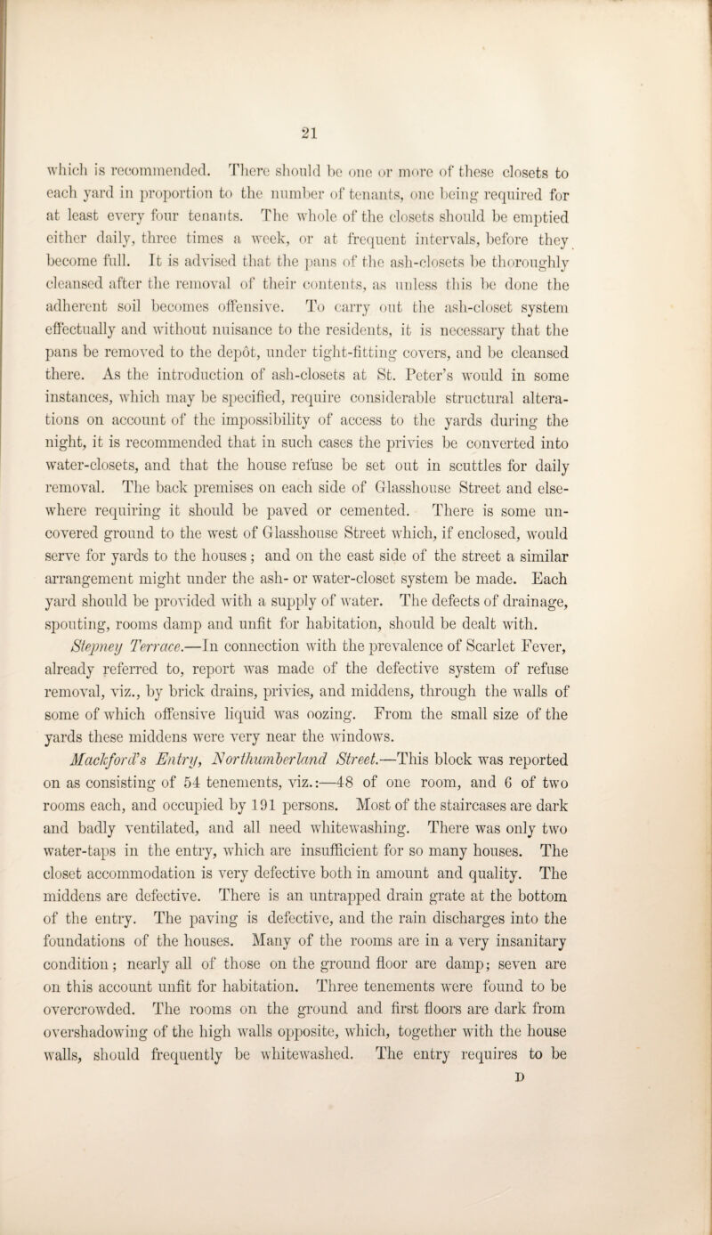 which is recommended. There should he one or more of these closets to each yard in proportion to the number of tenants, one being required for at least every four tenants. The whole of the closets should be emptied either daily, three times a week, or at frequent intervals, before they become full. It is advised that the pans of the ash-closets be thoroughly cleansed after the removal of their contents, as unless this be done the adherent soil becomes offensive. To carry out the ash-closet system effectually and without nuisance to the residents, it is necessary that the pans be removed to the depot, under tight-fitting covers, and be cleansed there. As the introduction of ash-closets at St. Peter’s would in some instances, which may be specified, require considerable structural altera¬ tions on account of the impossibility of access to the yards during the night, it is recommended that in such cases the privies be converted into water-closets, and that the house refuse be set out in scuttles for daily removal. The back premises on each side of Glasshouse Street and else¬ where requiring it should be paved or cemented. There is some un¬ covered ground to the west of Glasshouse Street which, if enclosed, would serve for yards to the houses; and on the east side of the street a similar arrangement might under the ash- or water-closet system be made. Each yard should be provided with a supply of water. The defects of drainage, spouting, rooms damp and unfit for habitation, should be dealt with. Stepney Terrace.—In connection with the prevalence of Scarlet Fever, already referred to, report was made of the defective system of refuse removal, viz., by brick drains, privies, and middens, through the walls of some of which offensive liquid was oozing. From the small size of the yards these middens were very near the windows. Mackford's Entry, Northumberland Street.—This block was reported on as consisting of 54 tenements, viz.:—48 of one room, and 6 of two rooms each, and occupied by 191 persons. Most of the staircases are dark and badly ventilated, and all need whitewashing. There was only two water-taps in the entry, which are insufficient for so many houses. The closet accommodation is very defective both in amount and quality. The middens are defective. There is an untrapped drain grate at the bottom of the entry. The paving is defective, and the rain discharges into the foundations of the houses. Many of the rooms are in a very insanitary condition; nearly all of those on the ground floor are damp; seven are on this account unfit for habitation. Three tenements were found to be overcrowded. The rooms on the ground and first floors are dark from overshadowing of the high walls opposite, which, together with the house walls, should frequently be whitewashed. The entry requires to be D