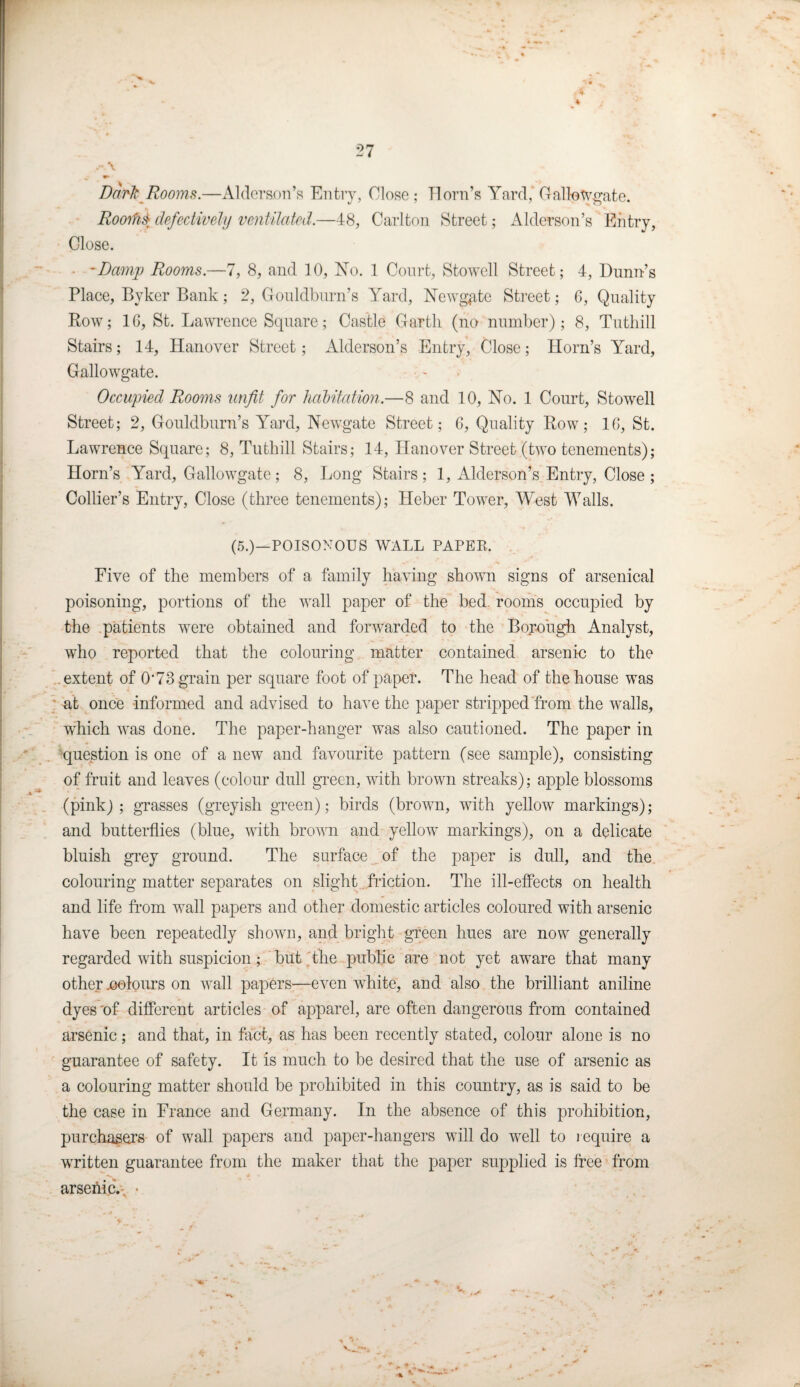 4 27 .-A Dark Rooms.—Alderson’s Entry, Close; Horn’s Yard, Gallotvgate. RooM defectively ventilated.—48, Carlton Street; Alderson’s Entry, Close. • -Damp Rooms.—7, 8, and 10, No. 1 Court, Stowell Street; 4, Dunn’s Place, Byker Bank; 2, Gouldburn’s Yard, Newgate Street; 6, Quality Row; 10, St. Lawrence Square; Castle Garth (no number); 8, Tuthill Stairs; 14, Hanover Street; Alderson’s Entry, Close; Horn’s Yard, Gallo wgate. Occupied Rooms unfit for habitation.—8 and 10, No. 1 Court, Stowell Street; 2, Gouldburn’s Yard, Newgate Street; 0, Quality Row; 10, St. Lawrence Square; 8, Tuthill Stairs; 14, Hanover Street (two tenements); Horn’s Yard, Gallowgate; 8, Long Stairs; 1, Alderson’s Entry, Close ; Collier’s Entry, Close (three tenements); Heber Tower, West Walls. (5.)—POISONOUS WALL PAPER. Five of the members of a family having shown signs of arsenical poisoning, portions of the wall paper of the bed. rooms occupied by the patients were obtained and forwarded to the Born ugh Analyst, who reported that the colouring matter contained arsenic to the extent of 0‘73 grain per square foot of paper. The head of the house was at once informed and advised to have the paper stripped from the walls, which was done. The paper-hanger was also cautioned. The paper in question is one of a new and favourite pattern (see sample), consisting of fruit and leaves (colour dull green, with brown streaks); apple blossoms (pink); grasses (greyish green); birds (brown, with yellow markings); and butterflies (blue, with brown and yellow markings), on a delicate bluish grey ground. The surface of the paper is dull, and the colouring matter separates on slight friction. The ill-effects on health and life from wall papers and other domestic articles coloured with arsenic have been repeatedly shown, and bright green hues are now generally regarded with suspicion; but the public are not yet aware that many other colours on wall papers—even white, and also the brilliant aniline dyes'of different articles of apparel, are often dangerous from contained arsenic; and that, in fact, as has been recently stated, colour alone is no guarantee of safety. It is much to be desired that the use of arsenic as a colouring matter should be prohibited in this country, as is said to be the case in France and Germany. In the absence of this prohibition, purchasers of wall papers and paper-hangers will do well to require a written guarantee from the maker that the paper supplied is free from arsefric. ■ ,■ *