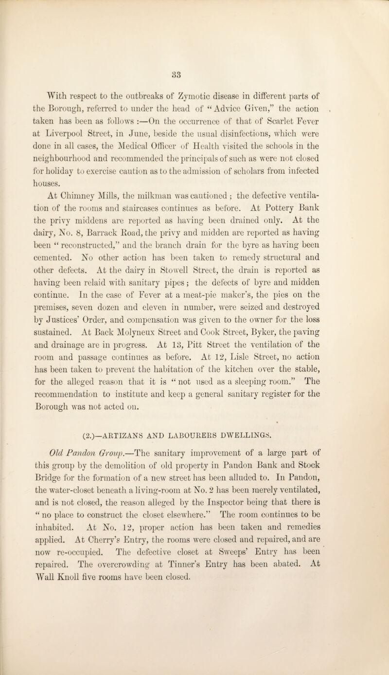 83 With respect to the outbreaks of Zymotic disease in different parts of the Borough, referred to under the head of “ Advice Given,” the action taken has been as follows :—On the occurrence of that of Scarlet Fever at Liverpool Street, in June, beside the usual disinfections, which were done in all cases, the Medical Officer of Health visited the schools in the neighbourhood and recommended the principals of such as were not closed for holiday to exercise caution as to the admission of scholars from infected houses. At Chimney Mills, the milkman was cautioned ; the defective ventila¬ tion of the rooms and staircases continues as before. At Pottery Bank the privy middens are reported as having been drained only. At the dairy, No. 8, Barrack Boad, the privy and midden are reported as having been “ reconstructed,” and the branch drain for the byre as having been cemented. No other action has been taken to remedy structural and other defects. At the dairy in Stowell Street, the drain is reported as having been relaid with sanitary pipes; the defects of byre and midden continue. In the case of Fever at a meat-pie maker’s, the pies on the premises, seven dozen and eleven in number, were seized and destroyed by Justices’ Order, and compensation was given to the owner for the loss sustained. At Back Molyneux Street and Cook Street, Byker, the paving and drainage are in progress. At 13, Pitt Street the ventilation of the room and passage continues as before. At 12, Lisle Street, no action has been taken to prevent the habitation of the kitchen over the stable, for the alleged reason that it is “ not used as a sleeping room.” The recommendation to institute and keep a general sanitary register for the Borough was not acted on. (2.)—ARTIZANS AND LABOURERS DWELLINGS. Old Pandon Group.—The sanitary improvement of a large part of this group by the demolition of old property in Pandon Bank and Stock Bridge for the formation of a new street has been alluded to. In Pandon, the water-closet beneath a living-room at No. 2 has been merely ventilated, and is not closed, the reason alleged by the Inspector being that there is “ no place to construct the closet elsewhere.” The room continues to be inhabited. At No. 12, proper action has been taken and remedies applied. At Cherry’s Entry, the rooms were closed and repaired, and are now re-occupied. The defective closet at Sweeps’ Entry has been repaired. The overcrowding at Tinner’s Entry has been abated. At Wall Knoll five rooms have been closed.