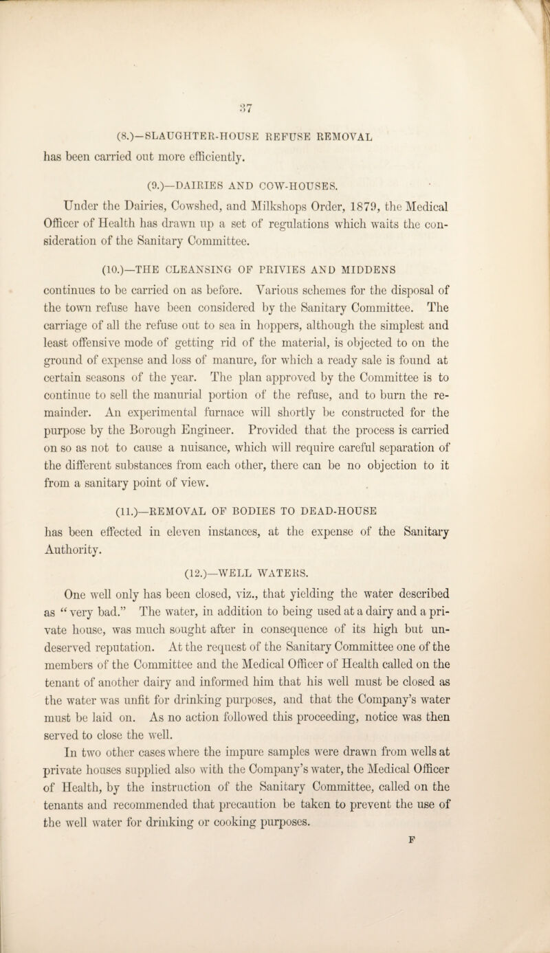 (8.)—SLAUGHTER-HOUSE REFUSE REMOVAL has been carried out more efficiently. (9.)—DAIRIES AND COW-HOUSES. Under the Dairies, Cowshed, and Milkshops Order, 1879, the Medical Officer of Health has drawn up a set of regulations which wraits the con¬ sideration of the Sanitary Committee. (10.)—THE CLEANSING OF PRIVIES AND MIDDENS continues to be carried on as before. Various schemes for the disposal of the town refuse have been considered by the Sanitary Committee. The carriage of all the refuse out to sea in hoppers, although the simplest and least offensive mode of getting rid of the material, is objected to on the ground of expense and loss of manure, for which a ready sale is found at certain seasons of the year. The plan approved by the Committee is to continue to sell the manurial portion of the refuse, and to burn the re¬ mainder. An experimental furnace will shortly be constructed for the purpose by the Borough Engineer. Provided that the process is carried on so as not to cause a nuisance, which will require careful separation of the different substances from each other, there can be no objection to it from a sanitary point of view\ (11.)—REMOVAL OF BODIES TO DEAD-HOUSE has been effected in eleven instances, at the expense of the Sanitary Authority. (12.)—WELL WATERS. One wrell only has been closed, viz., that yielding the water described as “ very bad.” The water, in addition to being used at a dairy and a pri¬ vate house, was much sought after in consequence of its high but un¬ deserved reputation. At the request of the Sanitary Committee one of the members of the Committee and the Medical Officer of Health called on the tenant of another dairy and informed him that his well must be closed as the water was unfit for drinking purposes, and that the Company’s water must be laid on. As no action followed this proceeding, notice was then served to close the well. In two other cases where the impure samples were drawn from wells at private houses supplied also with the Company’s water, the Medical Officer of Health, by the instruction of the Sanitary Committee, called on the tenants and recommended that precaution be taken to prevent the use of the -well water for drinking or cooking purposes. F